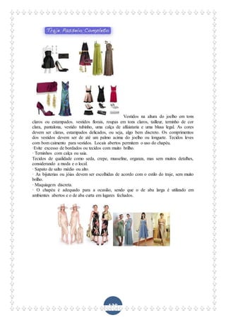 128
Vestidos na altura do joelho em tons
claros ou estampados. vestidos florais, roupas em tons claros, tailleur, terninho de cor
clara, pantalona, vestido tubinho, uma calça de alfaiataria e uma blusa legal. As cores
devem ser claras, estampados delicados, ou seja, algo bem discreto. Os comprimentos
dos vestidos devem ser de até um palmo acima do joelho ou longuete. Tecidos leves
com bom caimento para vestidos. Locais abertos permitem o uso do chapéu.
·Evite excesso de bordados ou tecidos com muito brilho.
· Terninhos com calça ou saia.
Tecidos de qualidade como seda, crepe, musseline, organza, mas sem muitos detalhes,
considerando a moda e o local.
· Sapato de salto médio ou alto.
· As bijuterias ou jóias devem ser escolhidas de acordo com o estilo do traje, sem muito
brilho.
· Maquiagem discreta.
· O chapéu é adequado para a ocasião, sendo que o de aba larga é utilizado em
ambientes abertos e o de aba curta em lugares fechados.
 