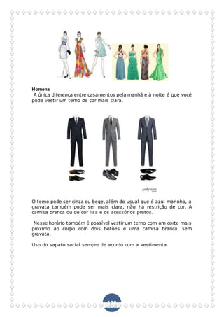 129
Homens
A única diferença entre casamentos pela manhã e à noite é que você
pode vestir um terno de cor mais clara.
O terno pode ser cinza ou bege, além do usual que é azul marinho, a
gravata também pode ser mais clara, não há restrição de cor. A
camisa branca ou de cor lisa e os acessórios pretos.
Nesse horário também é possível vestir um terno com um corte mais
próximo ao corpo com dois botões e uma camisa branca, sem
gravata.
Uso do sapato social sempre de acordo com a vestimenta.
 