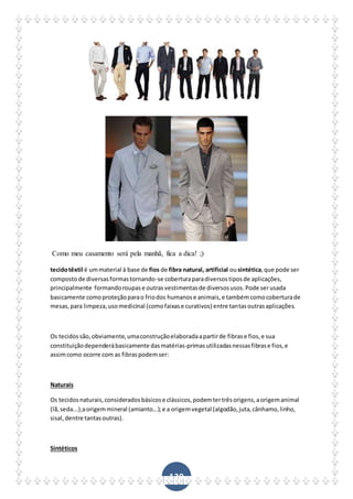 130
Como meu casamento será pela manhã, fica a dica! ;)
tecidotêxtil é ummaterial à base de fios de fibra natural, artificial ousintética,que pode ser
compostode diversasformastornando-se coberturaparadiversostiposde aplicações,
principalmente formandoroupase outrasvestimentasde diversosusos.Pode serusada
basicamente comoproteçãoparao friodos humanose animais,e tambémcomocoberturade
mesas,para limpeza,usomedicinal (comofaixase curativos) entre tantasoutrasaplicações.
Os tecidossão,obviamente,umaconstruçãoelaboradaapartirde fibrase fios,e sua
constituiçãodependerábasicamente dasmatérias-primasutilizadasnessasfibrase fios,e
assimcomo ocorre com as fibraspodemser:
Naturais
Os tecidosnaturais,consideradosbásicose clássicos,podemtertrêsorigens,aorigemanimal
(lã,seda...);aorigemmineral (amianto...);e a origemvegetal (algodão,juta,cânhamo,linho,
sisal,dentre tantasoutras).
Sintéticos
 