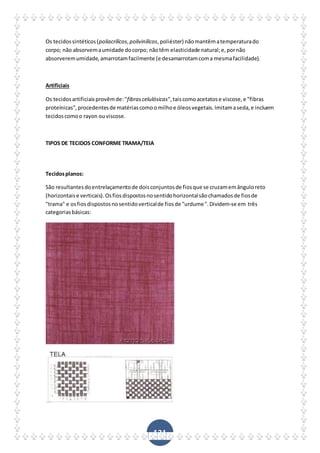 131
Os tecidossintéticos(poliacrílicos,polivinílicos,poliéster) nãomantêmatemperaturado
corpo; não absorvemaumidade docorpo; nãotêm elasticidade natural;e,pornão
absorveremumidade,amarrotamfacilmente (e desamarrotamcoma mesmafacilidade).
Artificiais
Os tecidosartificiaisprovêmde:"fibrascelulósicas",taiscomoacetatose viscose,e "fibras
proteínicas",procedentesde matériascomoomilhoe óleosvegetais.Imitamaseda,e incluem
tecidoscomoo rayon ouviscose.
TIPOS DE TECIDOS CONFORME TRAMA/TEIA
Tecidosplanos:
São resultantesdoentrelaçamentode doisconjuntosde fiosque se cruzamemânguloreto
(horizontaise verticais).Osfiosdispostosnosentidohorizontalsãochamadosde fiosde
"trama" e osfiosdispostosnosentidoverticalde fiosde "urdume".Dividem-se em três
categoriasbásicas:
 