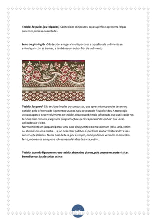 136
Tecidosfelpudos(oufelpados)- Sãotecidoscompostos,cujasuperfície apresentafelpas
salientes,inteirasoucortadas;
Leno ou giro-inglês- Sãotecidosemgeral muitoporosose cujosfiosde urdimentose
entrelaçamcomas tramas, e tambémcom outrosfiosde urdimento.
Tecidosjacquard- São tecidossimplesoucompostos,que apresentamgrandesdesenhos
obtidospeladiferençade ligamentosusadose/oupelousode fioscoloridos.A tecnologia
utilizadaparao desenvolvimentode tecidosde Jacquardé maissofisticadaque autilizadasnos
tecidosmaiscomuns,exige umaprogramaçãoespecíficaparaos"desenhos"que serão
aplicadosaotecido.
Normalmente umjacquardpossui umabase de algumtecidomaiscomum(tela,sarja,cetim
ou até mesmouma malha...) e,aodesenharpadrõesespecíficos,acaba "misturando"essas
construçõesbásicas.Numabase de tela,porexemplo,onde podemosveralémdodesenho
feito,momentosemque se sobressaemdetalhesde sarja,cetim...
Tecidosque não figuram entre os tecidoschamados planos,pois possuemcaracterísticas
bem diversasdas descritas acima:
 
