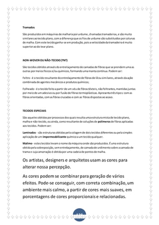 138
Tramados
São produzidosemmáquinasde malhariaporurdume,chamadastramadeiras,e sãomuito
similaresaotecidoplano,coma diferençaque osfiosde urdume sãosubstituídosporcolunas
de malha.Com este tecidoganha-se emprodução,poisavelocidadedatramadeiraé muito
superioraodo tear plano.
NON-WOVENOUNÃO-TECIDO(TNT)
São tecidosobtidosatravésdoentrelaçamentode camadasde fibrasque se prendemumaas
outras pormeiosfísicose/ouquímicos,formandoumamantacontínua.Podemser:
Feltro- é o tecidoresultante doentrelaçamentode fibrasde lãousimilares,atravésdaação
combinadade agentesmecânicose produtosquímicos;
Folheado - é o tecidofeitoapartir de um véude fibrastêxteis,nãofeltrantes,mantidasjuntas
por meiode umadesivooupor fusãode fibrastermoplásticas.Apresentatrêstipos:comas
fibrasorientadas,comasfibrascruzadas e com as fibrasdispostasaoacaso.
TECIDOS ESPECIAIS
São aquelesobtidosporprocessosdosquaisresultaumaestruturamistade tecidoplano,
malhae não-tecido,ouainda,comoresultante de soluçõesde polímerosde fibrasaplicadas
aos tecidos.Podemser:
Laminados - são estruturasobtidaspelacolagemde doistecidosdiferentesoupelasimples
aplicaçãode um impermeabilizante químicoaumtecidoqualquer.
Malimo- estestecidoslevamonome damáquinaonde sãoproduzidos.Éuma estrutura
obtidapelasobreposição,sementrelaçamento,de camadade urdimentosobre acamada de
trama e cuja amarração é obtidapor uma cadeiade pontosde malha.
Os artistas, designers e arquitetos usam as cores para
alterar nossa percepção.
As cores podem se combinarpara geração de vários
efeitos. Pode-se conseguir, com correta combinação,um
ambiente mais calmo, a partir de cores mais suaves, em
porcentagens de cores proporcionaise relacionadas.
 