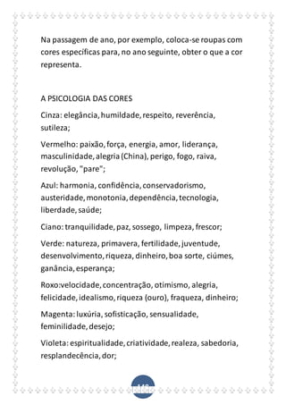 148
Na passagem de ano, por exemplo, coloca-se roupas com
cores específicas para, no ano seguinte, obter o que a cor
representa.
A PSICOLOGIA DAS CORES
Cinza: elegância,humildade,respeito, reverência,
sutileza;
Vermelho: paixão,força, energia, amor, liderança,
masculinidade,alegria(China), perigo, fogo, raiva,
revolução, "pare";
Azul: harmonia, confidência,conservadorismo,
austeridade,monotonia,dependência,tecnologia,
liberdade,saúde;
Ciano:tranquilidade,paz, sossego, limpeza, frescor;
Verde: natureza, primavera, fertilidade,juventude,
desenvolvimento,riqueza, dinheiro,boa sorte, ciúmes,
ganância,esperança;
Roxo:velocidade,concentração, otimismo, alegria,
felicidade,idealismo,riqueza (ouro), fraqueza, dinheiro;
Magenta:luxúria, sofisticação, sensualidade,
feminilidade,desejo;
Violeta:espiritualidade,criatividade,realeza, sabedoria,
resplandecência,dor;
 