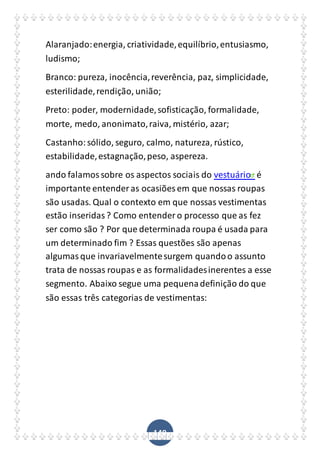 149
Alaranjado:energia, criatividade,equilíbrio,entusiasmo,
ludismo;
Branco: pureza, inocência,reverência, paz, simplicidade,
esterilidade,rendição, união;
Preto: poder, modernidade,sofisticação, formalidade,
morte, medo, anonimato,raiva, mistério, azar;
Castanho:sólido, seguro, calmo, natureza, rústico,
estabilidade,estagnação,peso, aspereza.
ando falamossobre os aspectos sociais do vestuário é
importante entender as ocasiões em que nossas roupas
são usadas. Qual o contexto em que nossas vestimentas
estão inseridas? Como entender o processo que as fez
ser como são ? Por que determinada roupa é usada para
um determinado fim ? Essas questões são apenas
algumasque invariavelmentesurgem quandoo assunto
trata de nossas roupas e as formalidadesinerentes a esse
segmento. Abaixo segue uma pequenadefinição do que
são essas três categorias de vestimentas:
 