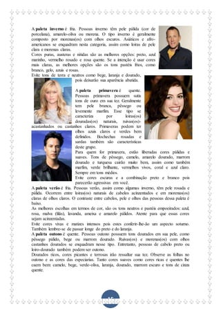 15
A paleta inverno é fria. Pessoas inverno têm pele pálida (cor de
porcelana), amarelo-oliva ou morena. O tipo inverno é geralmente
composto por morenas(os) com olhos escuros. Asiáticos e afro-
americanos se enquadram nesta categoria, assim como loiras de pele
clara e morenas claras.
Cores puras, austeras e nítidas são as melhores opções: preto, azul
marinho, vermelho rosado e rosa quente. Se a intenção é usar cores
mais claras, as melhores opções são os tons pastéis frios, como
branco, gelo, azuis e rosas.
Evite tons de terra e neutros como bege, laranja e dourado,
pois deixarão sua aparência abatida.
A paleta primavera é quente.
Pessoas primavera possuem sutis
tons de ouro em sua tez. Geralmente
tem pele branca, pêssego ou
levemente marfim. Esse tipo se
caracteriza por loiras(os)
douradas(os) naturais, ruivas(os)-
acastanhados ou castanhos claros. Primaveras podem ter
olhos azuis claros e verdes bem
definidos. Bochechas rosadas e
sardas também são características
deste grupo.
Para quem for primavera, estão liberadas cores pálidas e
suaves. Tons de pêssego, camelo, amarelo dourado, marrom
dourado e turquesa cairão muito bem, assim como também
marfim, verde brilhante, vermelhos vivos, coral e azul claro.
Sempre em tons médios.
Evite cores escuras e a combinação preto e branco pois
parecerão agressivas em você.
A paleta verão é fria. Pessoas verão, assim como algumas inverno, têm pele rosada e
pálida. Ocorrem entre loiras(os) naturais de cabelos acinzentados e em morenas(os)
claras de olhos claros. O contraste entre cabelos, pele e olhos das pessoas dessa paleta é
baixo.
As melhores escolhas em termos de cor, são os tons neutros e pastéis empoeirados: azul,
rosa, malva (lilás), lavanda, ameixa e amarelo pálidos. Atente para que essas cores
sejam acinzentadas.
Evite cores vivas e matizes intensos pois estes conferir-lhe-ão um aspecto soturno.
Também lembre-se de passar longe do preto e do laranja.
A paleta outono é quente. Pessoas outono possuem tons dourados em sua pele, como
pêssego pálido, bege ou marrom dourado. Ruivas(os) e morenas(os) com olhos
castanhos dourados se enquadram nesse tipo. Entretanto, pessoas de cabelo preto ou
loiro-dourado também podem ser outono.
Dourados ricos, cores picantes e terrosas irão ressaltar sua tez. Observe as folhas no
outono e as cores das especiarias. Tanto cores suaves como cores ricas e quentes lhe
caem bem: camelo, bege, verde-oliva, laranja, dourado, marrom escuro e tons de cinza
quente.
 