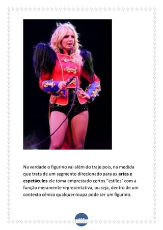 155
Na verdade o figurino vai além do traje pois, na medida
que trata de um segmento direcionadopara as artes e
espetáculos ele toma emprestado certos "estilos" com a
função meramente representativa, ou seja, dentro de um
contexto cênico qualquer roupa pode ser um figurino.
 