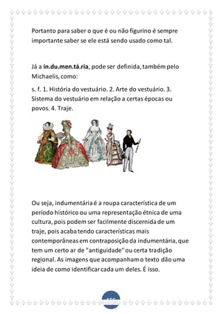 156
Portanto para saber o que é ou não figurino é sempre
importante saber se ele está sendo usado como tal.
Já a in.du.men.tá.ria, pode ser definida,também pelo
Michaelis,como:
s. f. 1. História do vestuário. 2. Arte do vestuário. 3.
Sistema do vestuário em relação a certas épocas ou
povos. 4. Traje.
Ou seja, indumentáriaé a roupa característica de um
período histórico ou uma representação étnica de uma
cultura, pois podem ser facilmente discernidade um
traje, pois acabatendo características mais
contemporâneasem contraposiçãoda indumentária,que
tem um certo ar de "antiguidade"ou certa tradição
regional. As imagens que acompanhamo texto dão uma
ideia de como identificarcada um deles. É isso.
 