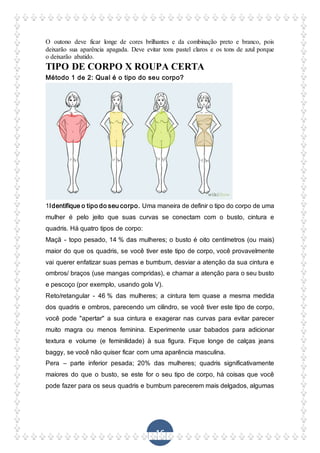 16
O outono deve ficar longe de cores brilhantes e da combinação preto e branco, pois
deixarão sua aparência apagada. Deve evitar tons pastel claros e os tons de azul porque
o deixarão abatido.
TIPO DE CORPO X ROUPA CERTA
Método 1 de 2: Qual é o tipo do seu corpo?
1Identifique o tipo do seu corpo. Uma maneira de definir o tipo do corpo de uma
mulher é pelo jeito que suas curvas se conectam com o busto, cintura e
quadris. Há quatro tipos de corpo:
Maçã - topo pesado, 14 % das mulheres; o busto é oito centímetros (ou mais)
maior do que os quadris, se você tiver este tipo de corpo, você provavelmente
vai querer enfatizar suas pernas e bumbum, desviar a atenção da sua cintura e
ombros/ braços (use mangas compridas), e chamar a atenção para o seu busto
e pescoço (por exemplo, usando gola V).
Reto/retangular - 46 % das mulheres; a cintura tem quase a mesma medida
dos quadris e ombros, parecendo um cilindro, se você tiver este tipo de corpo,
você pode "apertar" a sua cintura e exagerar nas curvas para evitar parecer
muito magra ou menos feminina. Experimente usar babados para adicionar
textura e volume (e feminilidade) à sua figura. Fique longe de calças jeans
baggy, se você não quiser ficar com uma aparência masculina.
Pera – parte inferior pesada; 20% das mulheres; quadris significativamente
maiores do que o busto, se este for o seu tipo de corpo, há coisas que você
pode fazer para os seus quadris e bumbum parecerem mais delgados, algumas
 