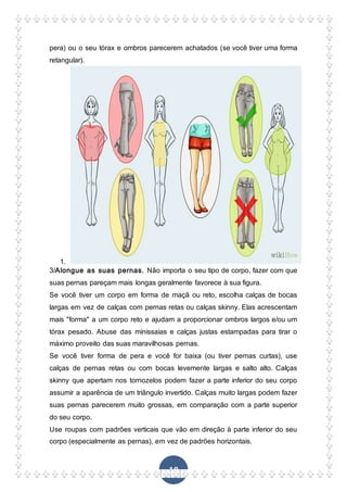 18
pera) ou o seu tórax e ombros parecerem achatados (se você tiver uma forma
retangular).
1.
3/Alongue as suas pernas. Não importa o seu tipo de corpo, fazer com que
suas pernas pareçam mais longas geralmente favorece à sua figura.
Se você tiver um corpo em forma de maçã ou reto, escolha calças de bocas
largas em vez de calças com pernas retas ou calças skinny. Elas acrescentam
mais "forma" a um corpo reto e ajudam a proporcionar ombros largos e/ou um
tórax pesado. Abuse das minissaias e calças justas estampadas para tirar o
máximo proveito das suas maravilhosas pernas.
Se você tiver forma de pera e você for baixa (ou tiver pernas curtas), use
calças de pernas retas ou com bocas levemente largas e salto alto. Calças
skinny que apertam nos tornozelos podem fazer a parte inferior do seu corpo
assumir a aparência de um triângulo invertido. Calças muito largas podem fazer
suas pernas parecerem muito grossas, em comparação com a parte superior
do seu corpo.
Use roupas com padrões verticais que vão em direção à parte inferior do seu
corpo (especialmente as pernas), em vez de padrões horizontais.
 