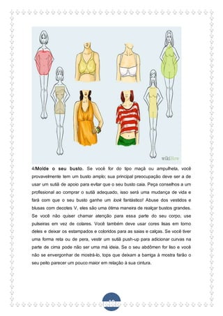 19
4/Molde o seu busto. Se você for do tipo maçã ou ampulheta, você
provavelmente tem um busto amplo; sua principal preocupação deve ser a de
usar um sutiã de apoio para evitar que o seu busto caia. Peça conselhos a um
profissional ao comprar o sutiã adequado, isso será uma mudança de vida e
fará com que o seu busto ganhe um look fantástico! Abuse dos vestidos e
blusas com decotes V, eles são uma ótima maneira de realçar bustos grandes.
Se você não quiser chamar atenção para essa parte do seu corpo, use
pulseiras em vez de colares. Você também deve usar cores lisas em torno
deles e deixar os estampados e coloridos para as saias e calças. Se você tiver
uma forma reta ou de pera, vestir um sutiã push-up para adicionar curvas na
parte de cima pode não ser uma má ideia. Se o seu abdômen for liso e você
não se envergonhar de mostrá-lo, tops que deixam a barriga à mostra farão o
seu peito parecer um pouco maior em relação à sua cintura.
 