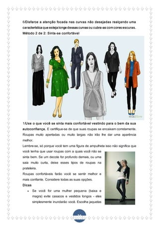 21
6/Disfarce a atenção focada nas curvas não desejadas realçando uma
característica que esteja longe dessas curvas ou cubra-as com cores escuras.
Método 2 de 2: Sinta-se confortável
1/Use o que você se sinta mais confortável vestindo para o bem da sua
autoconfiança. E certifique-se de que suas roupas se encaixam corretamente.
Roupas muito apertadas ou muito largas não irão lhe dar uma aparência
melhor.
Lembre-se, só porque você tem uma figura de ampulheta isso não significa que
você tenha que usar roupas com a quais você não se
sinta bem. Se um decote for profundo demais, ou uma
saia muito curta, deixe esses tipos de roupas na
prateleira.
Roupas confortáveis farão você se sentir melhor e
mais confiante. Considere todas as suas opções.
Dicas
 Se você for uma mulher pequena (baixa e
magra) evite casacos e vestidos longos - eles
simplesmente inundarão você. Escolha jaquetas
 