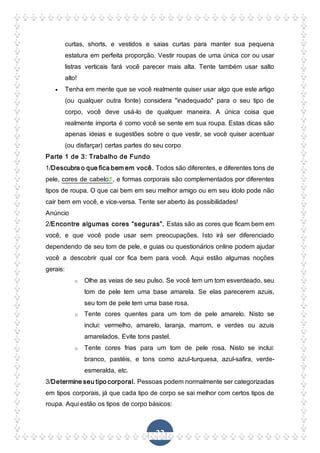 22
curtas, shorts, e vestidos e saias curtas para manter sua pequena
estatura em perfeita proporção. Vestir roupas de uma única cor ou usar
listras verticais fará você parecer mais alta. Tente também usar salto
alto!
 Tenha em mente que se você realmente quiser usar algo que este artigo
(ou qualquer outra fonte) considera "inadequado" para o seu tipo de
corpo, você deve usá-lo de qualquer maneira. A única coisa que
realmente importa é como você se sente em sua roupa. Estas dicas são
apenas ideias e sugestões sobre o que vestir, se você quiser acentuar
(ou disfarçar) certas partes do seu corpo
Parte 1 de 3: Trabalho de Fundo
1/Descubra o que fica bem em você. Todos são diferentes, e diferentes tons de
pele, cores de cabelo , e formas corporais são complementados por diferentes
tipos de roupa. O que cai bem em seu melhor amigo ou em seu ídolo pode não
cair bem em você, e vice-versa. Tente ser aberto às possibilidades!
Anúncio
2/Encontre algumas cores “seguras”. Estas são as cores que ficam bem em
você, e que você pode usar sem preocupações. Isto irá ser diferenciado
dependendo de seu tom de pele, e guias ou questionários online podem ajudar
você a descobrir qual cor fica bem para você. Aqui estão algumas noções
gerais:
o Olhe as veias de seu pulso. Se você tem um tom esverdeado, seu
tom de pele tem uma base amarela. Se elas parecerem azuis,
seu tom de pele tem uma base rosa.
o Tente cores quentes para um tom de pele amarelo. Nisto se
inclui: vermelho, amarelo, laranja, marrom, e verdes ou azuis
amarelados. Evite tons pastel.
o Tente cores frias para um tom de pele rosa. Nisto se inclui:
branco, pastéis, e tons como azul-turquesa, azul-safira, verde-
esmeralda, etc.
3/Determine seu tipo corporal. Pessoas podem normalmente ser categorizadas
em tipos corporais, já que cada tipo de corpo se sai melhor com certos tipos de
roupa. Aqui estão os tipos de corpo básicos:
 