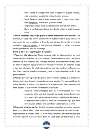 23
o Pera: Tende a carregar mais peso ao redor dos quadris e coxas,
mas emagrece ao redor da cintura, busto e ombros.
o Maçã: Tende a carregar mais peso ao redor do busto e da cintura,
mas emagrece através dos quadris e coxas.
o Ampulheta: Cintura mais fina com quadris e busto mais cheios.
o Banana ou Retângulo: Largura do busto, cintura e quadris quase
iguais.
4/Avalie as áreas de seu corpo que você sente desconforto em mostrar. Por
exemplo, se você não estiver confortável em mostrar muito de suas pernas, ou
não gosta de que percebam a área de sua barriga, tenha isto em mente
quando for comprar roupas , e evite comprar minissaias ou blusas que sejam
muito apertadas na área do estômago.
Parte 2 de 3: Descubra Qual é Seu Estilo
1/Faça um planejamento. Fazer compras pode ser algo cansativo se você
ainda não tem uma ideia de onde procurar. Para economizar tempo e evitar o
estresse de ficar correndo pelo shopping tentando encontrar uma boa loja, olhe
os sites de algumas lojas populares de roupas aonde você iria comprar, e veja
o que eles oferecem. Se você não gostar do que eles mostram e oferecem no
site deles, você provavelmente não irá gostar do que é oferecido se for à loja
pessoalmente.
2/Anote o que você gostar. Enquanto estiver olhando os sites, faça anotações
rápidas sobre que tipos de roupas chamam sua atenção. Ter algumas ideias de
cores, formatos e estilos pode ajudar você a deixar o processo das compras
mais rápidos, já que você irá sair sabendo o que quer.
o Compare estas anotações com as recomendações que você
encontrou para seu tipo corporal na seção acima. Lembre-se,
tudo que foi feito até agora somente tem o objetivo de lhe ajudar –
se algo que você quer usar entra em conflito com algo que você
deveria usar, sinta-se livre para fazer você mesmo a escolha.
3/Encontre uma barganha. Ao olhar para suas anotações, comece a procurar
lojas com preços bons, caso você esteja considerando o valor do dinheiro.
Lojas grandes e baratas, como C&A e Renner, tendem a ter tantas roupas que
encontrar alguma roupa que fique bem em você pode ser trabalhoso. É uma
 