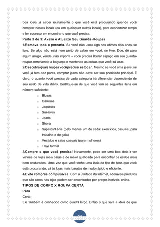 24
boa ideia já saber exatamente o que você está procurando quando você
comprar nestes locais (ou em quaisquer outros locais), para economizar tempo
e ter sucesso em encontrar o que você precisa.
Parte 3 de 3: Avalie e Atualize Seu Guarda-Roupas
1/Remova toda a porcaria. Se você não usou algo nos últimos dois anos, se
livre. Se algo não está nem perto de caber em você, se livre. Doe, dê para
algum amigo, venda, não importa – você precisa liberar espaço em seu guarda-
roupas removendo a bagunça e mantendo as coisas que você irá usar.
2/Descubra quais roupas vocêprecisa estocar. Mesmo se você ama jeans, se
você já tem dez pares, comprar jeans não deve ser sua prioridade principal. É
claro, o quanto você precisa de cada categoria irá diferenciar dependendo de
seu estilo de vida diário. Certifique-se de que você tem os seguintes itens em
número suficiente:
o Blusas
o Camisas
o Jaquetas
o Suéteres
o Jeans
o Shorts
o Sapatos/Tênis (pelo menos um de cada: exercícios, casuais, para
trabalho e de gala)
o Vestidos e saias casuais (para mulheres)
o Traje formal
3/Compre o que você precisa! Novamente, pode ser uma boa ideia ir ver
vitrines de lojas mais caras e de maior qualidade para encontrar os estilos mais
bem costurados. Uma vez que você tenha uma ideia do tipo de itens que você
está procurando, vá às lojas mais baratas de modo rápido e eficiente.
4/Evite compras compulsivas. Com a utilidade da internet, adoráveis produtos
que são caros nas lojas podem ser encontrados por preços incríveis online.
TIPOS DE CORPO X ROUPA CERTA
Pêra
Certo:-
Ele também é conhecido como quadril largo. Então o que leva a idéia de que
 