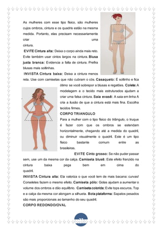 27
As mulheres com esse tipo físico, são mulheres
cujos ombros, cintura e os quadris estão na mesma
medida. Portanto, elas precisam necessariamente
criar uma
cintura.
EVITE Cintura alta: Deixa o corpo ainda mais reto.
Evite também usar cintos largos na cintura. Blusa
justa branca: Evidencia a falta de cintura. Prefira
blusas mais soltinhas.
INVISTA Cintura baixa: Deixa a cintura menos
reta. Use com camisetas que não cubram o cós. Casaqueto: É soltinho e fica
ótimo se você sobrepor a blusas e regatões. Colete: A
modelagem e o tecido mais estruturados ajudam a
criar uma falsa cintura. Saia evasê: A saia em linha A
cria a ilusão de que a cintura está mais fina. Escolha
tecidos firmes.
CORPO TRIANGULO
Para a mulher com o tipo físico do triângulo, o truque
é fazer com que os ombros se estendam
horizontalmente, chegando até a medida do quadril,
ou diminuir visualmente o quadril. Este é um tipo
físico bastante comum entre as
brasileiras.
EVITE Cinto grosso: Se não puder passar
sem, use um da mesma cor da calça. Camiseta blusê: Este efeito franzido na
cintura baixa pega bem em cima do
quadril.
INVISTA Cintura alta: Ela valoriza o que você tem de mais bacana: curvas!
Corseletes fazem o mesmo efeito. Camiseta pólo: Golas ajudam a aumentar o
volume dos ombros e dão equilíbrio. Camiseta colorida: Evite tops escuros. Top
e a calça da mesma cor alongam a silhueta. Bota plataforma: Sapatos pesados
são mais proporcionais ao tamanho do seu quadril.
CORPO REDONDO/OVAL
 