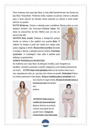 28
Para mulheres com esse tipo físico, é mais difícil transformá-las nas formas do
tipo físico “Ampulheta”. Podemos então, explorar as pernas, chamar a atenção
para o torso através de decotes, tentar estender os ombros e ainda tentar
diminuir os quadris.
EVITE Miniblusa: Chama a atenção para o problema. Blusas justas ou com
elastano também não funcionam. Cintura baixa: Ela
deixa os pneuzinhos de fora. Melhor usar um cós um
pouco mais alto.
INVISTA Saia evasê: Disfarça a barriguinha porque
afunila na cintura e fica soltinha nos quadris. Bata: É
soltinha na barriga e pode ser usada com calças mais
justas, leggings e shorts. Blusa ombro-a-ombro: Esconde
a barriga e desvia a atenção para os ombros. Camiseta
quadrada: A modelagem mais solta é perfeita para
disfarçar as gordurinhas.
CORPO TRIANGULO INVERTIDO
As mulheres com o tipo físico do triângulo invertido, para chegarem ao
equilíbrio, precisam aumentar o quadril, chegando a uma medida proporcional
ao ombro. EVITE Calça muito apertada prefira as de número maior que o
seu, apertada por cinto, já - que isso cria volume no quadril. Ombreiras: Fazem
os ombros parecerem mais largos. Saias e vestidos justos e afunilados: Isso
cria volume no lugar errado. Blusas de decote canoa, e
tomara que caia: Aumentam
seu
ombros.
INVISTA Frente única ou
vestido de cava americana:
Ajuda a diminuir os ombros,
criando uma ilusão de um
quadril maior. Calças de
cintura baixa, mas não justas:
 