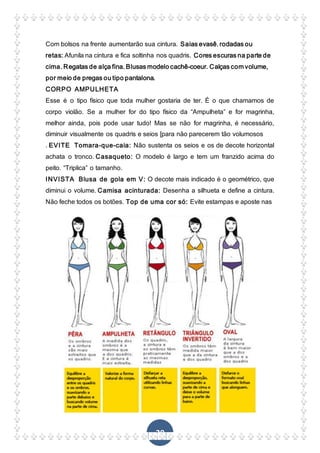 29
Com bolsos na frente aumentarão sua cintura. Saias evasê, rodadas ou
retas: Afunila na cintura e fica soltinha nos quadris. Cores escuras na parte de
cima. Regatas de alça fina. Blusas modelo cachê-coeur. Calças com volume,
por meio de pregas ou tipo pantalona.
CORPO AMPULHETA
Esse é o tipo físico que toda mulher gostaria de ter. É o que chamamos de
corpo violão. Se a mulher for do tipo físico da “Ampulheta” e for magrinha,
melhor ainda, pois pode usar tudo! Mas se não for magrinha, é necessário,
diminuir visualmente os quadris e seios [para não parecerem tão volumosos
. EVITE Tomara-que-caia: Não sustenta os seios e os de decote horizontal
achata o tronco. Casaqueto: O modelo é largo e tem um franzido acima do
peito. “Triplica” o tamanho.
INVISTA Blusa de gola em V: O decote mais indicado é o geométrico, que
diminui o volume. Camisa acinturada: Desenha a silhueta e define a cintura.
Não feche todos os botões. Top de uma cor só: Evite estampas e aposte nas
 