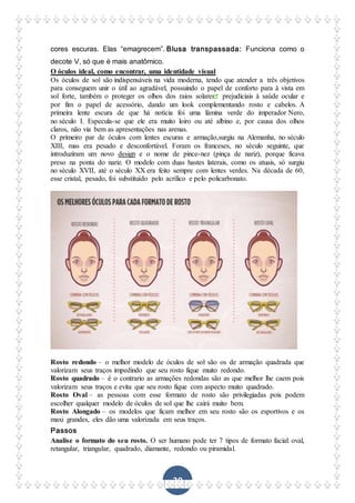 30
cores escuras. Elas “emagrecem”. Blusa transpassada: Funciona como o
decote V, só que é mais anatômico.
O óculos ideal, como encontrar, uma identidade visual
Os óculos de sol são indispensáveis na vida moderna, tendo que atender a três objetivos
para conseguem unir o útil ao agradável, possuindo o papel de conforto para à vista em
sol forte, também o proteger os olhos dos raios solares prejudiciais à saúde ocular e
por fim o papel de acessório, dando um look complementando rosto e cabelos. A
primeira lente escura de que há notícia foi uma lâmina verde do imperador Nero,
no século I. Especula-se que ele era muito loiro ou até albino e, por causa dos olhos
claros, não via bem as apresentações nas arenas.
O primeiro par de óculos com lentes escuras e armação,surgiu na Alemanha, no século
XIII, mas era pesado e desconfortável. Foram os franceses, no século seguinte, que
introduziram um novo design e o nome de pince-nez (pinça de nariz), porque ficava
preso na ponta do nariz. O modelo com duas hastes laterais, como os atuais, só surgiu
no século XVII, até o século XX era feito sempre com lentes verdes. Na década de 60,
esse cristal, pesado, foi substituído pelo acrílico e pelo policarbonato.
Rosto redondo – o melhor modelo de óculos de sol são os de armação quadrada que
valorizam seus traços impedindo que seu rosto fique muito redondo.
Rosto quadrado – é o contrario as armações redondas são as que melhor lhe caem pois
valorizam seus traços e evita que seu rosto fique com aspecto muito quadrado.
Rosto Oval – as pessoas com esse formato de rosto são privilegiadas pois podem
escolher qualquer modelo de óculos de sol que lhe cairá muito bem.
Rosto Alongado – os modelos que ficam melhor em seu rosto são os esportivos e os
maxi grandes, eles dão uma valorizada em seus traços.
Passos
Analise o formato do seu rosto. O ser humano pode ter 7 tipos de formato facial: oval,
retangular, triangular, quadrado, diamante, redondo ou piramidal.
 