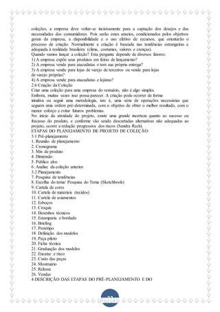 33
coleções, a empresa deve voltar-se incisivamente para a captação dos desejos e das
necessidades dos consumidores. Pois serão estes anseios, condicionados pelos objetivos
gerais da empresa, a disponibilidade e o uso efetivo de recursos, que orientarão o
processo de criação. Normalmente a criação é baseada nas tendências estrangeiras e
adequada à realidade brasileira (clima, costumes, valores e crenças).
Quando vamos lançar a coleção? Esta pergunta depende de diversos fatores:
1) A empresa expõe seus produtos em feiras de lançamento?
2) A empresa vende para atacadistas e tem sua própria entrega?
3) A empresa vende para lojas de varejo de terceiros ou vende para lojas
de varejo próprias?
4) A empresa vende para atacadistas e lojistas?
2.6 Criação da Coleção
Criar uma coleção para uma empresa do vestuário, não é algo simples.
Embora, muitas vezes isso possa parecer. A criação pode ocorrer de forma
intuitiva ou seguir uma metodologia, isto é, uma série de operações necessárias que
seguem uma ordem pré-determinada, com o objetivo de obter o melhor resultado, com o
menor esforço e evitar futuros problemas.
No início da atividade do projeto, existe uma grande incerteza quanto ao sucesso ou
fracasso do produto, e conforme vão sendo descartadas alternativas não adequadas ao
projeto, ocorre a redução progressiva dos riscos (Sandra Rech).
ETAPAS DO PLANEJAMENTO DE PROJETO DE COLEÇÃO:
3.1 Pré-planejamento
1. Reunião de planejamento
2. Cronograma
3. Mix de produto
4. Dimensão
5. Público alvo
6. Analise da coleção anterior
3.2 Planejamento
7. Pesquisa de tendências
8. Escolha do tema/ Pesquisa do Tema (Sketchbook)
9. Cartela de cores
10. Cartela de materiais (tecidos)
11. Cartela de aviamentos
12. Esboços
13. Croquis
14. Desenhos técnicos
15. Estamparia e bordado
16. Briefing
17. Protótipo
18. Definição dos modelos
19. Peça piloto
20. Ficha técnica
21. Graduação dos modelos
22. Encaixe e risco
23. Custo das peças
24. Mostruário
25. Release
26. Vendas
4 DESCRIÇÃO DAS ETAPAS DO PRÉ-PLANEJAMENTO E DO
 