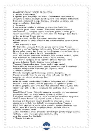 34
PLANEJAMENTO DE PROJETO DE COLEÇÃO
4.1 Reunião de Planejamento
É o primeiro passo para planejar uma coleção. Neste momento serão definidos o
cronograma, a dimensão da coleção, capital disponível e uma estimativa de faturamento.
É importante estar presente a equipe de criação, o proprietário da empresa, área
comercial, marketing e de produção.
4.2 Cronograma
É uma tabela que estabelece as atividades que devem ser realizadas com
os respectivos prazos a serem cumpridos. Muitas tarefas podem ser executadas
simultaneamente. O cronograma organiza as atividades previstas e permite que se
visualize se as mesmas estão dentro dos prazos. Ideal fazer de trás para frente. Prever
serviços que depende de outras empresas.
Lembre-se, o tempo é um fator determinante, quase sempre escasso...
Coleções lançadas fora da época planejada pode ter seu potencial de vendas seriamente
afetado.
4.3 Mix de produto e de moda
Mix de produto é a variedade de produtos que uma empresa oferece. As peças
classificam-se em “tops” (qualquer parte superior) e “bottons” (qualquer parte inferior).
Deve-se analisar quais os tipos de artigo que deverão compor a coleção (blusas, túnicas,
blazers, shorts, saias, calças...). Exemplo: uma confecção
de surf wear masculina tem seu mix composto de shorts, bermudas, camisetas, regatas,
trajes de neoprene, etc. Pode-se incluir no mix de produto acessórios,
O mix de moda é composto por três segmentos: 1.Básicos: funcionais/ sempre
presentes; 2. Fashion: Modelos de acordo com as tendências; 3.
Vanguarda: Peças complementares (vitrines, desfiles/ maior impacto).
Pode ser elaborada uma tabela cruzando o mix de produto com o mix de moda com o
número de peças para servir de parâmetro para a equipe de criação.
4.4 Dimensão da coleção
O tamanho da coleção depende da estratégia comercial da empresa.
Quem é o consumidor final. Em geral uma coleção pode variar entre 20 a 80
peças, mas estes números não são regras fixas.
4.5 Público-alvo
O mercado da moda está diretamente direcionado a três grandes públicos: feminino,
masculino e infantil. Contudo, estes três grupos ainda são segmentados quanto à
localização geográfica, classe social, faixa etária entre outros. Além disso, ainda pode-
se inferir que o estilo de vida dos consumidores tem gerado uma subdivisão ainda
maior.
Pires (2000 apud Treptow, 2003, p.51) aponta uma outra divisão com suas respectivas
porcentagens: Tradicional (60%): Valoriza a praticidade, conforto, e
o preço justo. Indiferente à etiqueta e à moda, motivado pela necessidade, não gosta de
chamar a atenção. Fashion (30%): Valoriza a moda, as etiquetas, a
juventude; gosta do consumo em geral; é socialmente ativo; julga-se sensual e
atraente; aceita novidades com facilidade; procura estar em forma. Vanguarda
(10%): Adota moda própria, valoriza estilos, novidades, peças coordenadas de forma
insólita. Não é fiel às etiquetas. São pessoas criativas, sem medo de críticas.
4.6 Analise da coleção anterior
Analisar o resultado da estação precedente é importante para perceber as peças que mais
venderam, os lucros obtidos, problemas encontrados, enfim,
como foi o resultado final da coleção.
4.7 Pesquisa de tendências
 