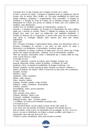 35
A pesquisa deve ser algo constante para o designer de moda, ela é o início
de todo o processo de criação. A pesquisa de tendências pode ser realizada por meio de
revistas, sites da internet, feiras, desfiles, etc. Ela requer sensibilidade do criador para
traduzir mudanças, sentimentos e comportamentos desse consumidor. A Pesquisa de
Tendência e a Pesquisa de Tema de Coleção são as principais pesquisas inseridas no
Planejamento de Coleção, pois precisa ser realizada no tempo certo, caso contrário seus
resultados serão ultrapassados.
Também deve ser ressaltada a pesquisa de comportamento, pesquisa de
mercado e a pesquisa tecnológica. Na Pesquisa de Comportamento não basta conhecer
aquilo que o mercado já consome. Moda é a dinâmica da mudança, da renovação. O
designer deve saber com quem seu público-alvo está atualmente identificado. A
Pesquisa de Mercado são os concorrentes. É preciso saber quem são os concorrentes e
estar atento às estratégias utilizadas pelos mesmos para atrair reter clientes.
(TREPTOW,
2003, p.80).
Para a Pesquisa Tecnológica é imprescindível manter contato com fornecedores sobre as
inovações tecnológicas do mercado e isso pode ser feito através de visitas a
fornecedores e no atendimento a representantes na própria empresa.
Essas tendências, no entanto, acontecem em longo prazo, por esse motivo que o design
precisa estar sempre bem informado, “antenado” com os acontecimentos mundiais.
Além das pesquisas mencionadas acima, é fundamental que a coleção tenha um tema,
como se pode observar a seguir.
4.8 Escolha do tema
O “tema” representa o conceito da coleção, onde o designer comunica sua
proposta. Representa a leitura estética do briefing1. A definição do “tema”
geralmente é livre, só depende da sensibilidade do designer transformar esse
elemento inspirador em uma proposta de moda, chocante ou comercial conforme o
objetivo da empresa, diz Treptow (2003). O tema deve ter uma ponte com as tendências.
Exemplos de temas:
Históricos: épicos
Arquitetura: estilos construções
Música: estilos musicais
Etnias: variações culturais
Fantasias: desenhos animado, contos de fadas
Subjetivos: sonhos, romantismo, desarmamento
Literários: períodos
Personalidades: heróis, pessoas marcantes,
figuras de estilo
Artes: períodos, obras, autores
Natureza: fenômeno, objetos, seres
Tecnologia: atualidades tecnológicas
Mitologias/Lendas: mitos, 7 pecados capitais
1 A definição de briefing será comentada no próximo item.
4.9 Cartela de cores
Para o desenvolvimento de uma coleção é preciso formar uma cartela de
cores. Essas cores são extraídas do briefing, da imagem forte fazendo parte do
tema da coleção. Cada cor deve ser representada por um retângulo de 2cm x 3cm ou o
inverso, tem que ser identificada por códigos ou nomes escolhidos pelo design e , o
espaçamento entre cada uma deve ser de 1cm.
O branco e o preto, normalmente fazem parte de todas as cartelas.
 