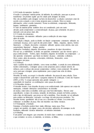 36
4.10 Cartela de materiais (tecidos)
O tecido é a principal matéria-prima da indústria de confecção, para que se possa
transformar em produto aquilo que foi criado pelo designer de moda.
Eles são escolhidos pelo designer na hora de desenvolver a coleção e precisam estar de
acordo com a estação e com o tema proposto para a coleção. Deve-se anotar
informações sobre o tecido (amostra): Nome ou referência; composição; fabricante,
largura; rendimento; gramatura.
O valor da matéria-prima também deve ser considerado, pois um custo
elevado pode comprometer a comercialização da peça, que certamente irá para o
mercado com um preço mais alto.
4.11 Cartela de aviamentos
Os aviamentos são materiais utilizados para a confecção de uma roupa
além do tecido.
Com relação a função, pode-se dividir em função componente: aviamento utilizado na
construção da peça, sem o qual ela não pode existir – linhas, etiquetas, zíperes, botões
funcionais –; e função decorativa: aviamento utilizado apenas como adorno, mas sem
característica funcional – franjas, patches
(aplicações bordadas), etiquetas decorativas, puxadores de zíper decorativos.
Por sua vez, a visibilidade se divide em aparente: aviamentos que são visíveis após a
peça confeccionada – botões, zíper, bordados, etiquetas de tamanho ou composição –; e
não aparente: aviamentos que ficam no interior da peça – entretelas e elásticos.
Deve conter, além da amostra, a descrição, referência, fornecedor, cores
e metragem por peça.
4.12 Esboços
Após o padrão da coleção definido, com o tema escolhido, a cartela de cores delimitada,
tecidos selecionados, o designer passa a criar propostas para a coleção através de
rabiscos, pois o esboço não possui compromisso estético e nem comercial. Ele apenas
serve para que o designer passe rapidamente para o papel uma série de ideias.
4.13 Croquis
Desenho de moda, ou croqui é o desenho estilizado das peças de uma coleção. Nem
sempre é desenvolvido pela micro e pequena empresa de confecção. Como diz Treptow
(2003, p.142), “o croqui apresenta uma grande vantagem: a
capacidade de visualizar as combinações entre peças da coleção”.
4.14 Desenhos técnicos
O desenho técnico é um desenho da peça a ser confeccionada (não aparece um corpo de
manequim, evitando distorções característicos no desenho
de moda), onde todos os detalhes terão que estar bem informados. Devem estar
especificados os tipos de costuras, tamanho de aberturas, posição de botões, pences,
todo o tipo de informação que possa ser útil a modelista. Esse desenho vai ser utilizado
para estudos na fabricação, execução e ao longo de todo processo produtivo. No
desenho técnico geralmente não se usa cor, e desenha-se a frente e as costas para
evidenciar os detalhes da peça. Eles são inseridos nas fichas técnicas.
4.15 Estamparia e bordado
Estampas e bordados podem fazer muita diferença numa peça. Para
compor um modelo, em alguns casos, são previstas aplicações de estampas ou de
bordados, utilizando técnicas industriais ou métodos artesanais.
4.16 Briefing
É um painel com imagens que concentra de modo claro e sintético o conceito da coleção
e que comunica as cores, os materiais, as texturas, as linhas,
 