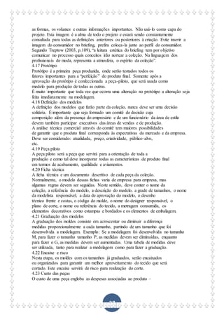 37
as formas, os volumes e outras informações importantes. Não usá-lo como capa do
projeto. Esta imagem é a alma de todo o projeto e estará sendo constantemente
consultada para todas as definições anteriores ou posteriores à criação. Evite inserir a
imagem do consumidor no briefing, prefira coloca-la junto ao perfil do consumidor.
Segundo Treptow (2003, p.109), “a leitura estética do briefing tem por objetivo
comunicar no processo quais conceitos irão nortear a coleção. Na linguagem dos
profissionais de moda, representa a atmosfera, o espírito da coleção”.
4.17 Protótipo
Protótipo é a primeira peça produzida, onde serão testados todos os
fatores importantes para a “perfeição” do produto final. Somente após a
aprovação do protótipo é confeccionada a peça-piloto, que será usada como
modelo para produção de todas as outras.
É muito importante que toda vez que ocorra uma alteração no protótipo a alteração seja
feita imediatamente na modelagem.
4.18 Definição dos modelos
A definição dos modelos que farão parte da coleção, nunca deve ser uma decisão
solitária. É importante que seja formado um comitê de decisão cuja
composição além da presença do empresário e de um funcionário da área de estilo
devem também participar executivos das áreas de vendas e de produção.
A análise técnica comercial através do comitê tem maiores possibilidades
de garantir que o produto final corresponda às expectativas do mercado e da empresa.
Deve ser considerado: atualidade, preço, criatividade, público-alvo,
etc.
4.19 Peça piloto
A peça piloto será a peça que servirá para a orientação de toda a
produção e como tal deve incorporar todas as características de produto final
em termos de acabamento, qualidade e aviamentos.
4.20 Ficha técnica
A ficha técnica e um documento descritivo de cada peça da coleção.
Normalmente, o modelo dessas fichas varia de empresa para empresa, mas
algumas regras devem ser seguidas. Neste sentido, deve conter o nome da
coleção, a referência do modelo, a descrição do modelo, a grade de tamanhos, o nome
da modelista responsável, a data de aprovação do modelo, o desenho
técnico frente e costas, o código do molde, o nome do designer responsável, o
plano de corte, o nome ou referência do tecido, a metragem consumida, os
elementos decorativos como estampas e bordados e os elementos de embalagem.
4.21 Graduação dos modelos
A graduação dos moldes consiste em acrescentar ou diminuir a diferença
medidas proporcionalmente a cada tamanho, partindo de um tamanho que foi
desenvolvida a modelagem. Exemplo: Se a modelagem foi desenvolvida no tamanho
M, para fazer o tamanho tamanho P, as medidas devem ser diminuídas, enquanto
para fazer o G, as medidas devem ser aumentadas. Uma tabela de medidas deve
ser utilizada, tanto para realizar a modelagem como para fazer a graduação.
4.22 Encaixe e risco
Nesta etapa, os moldes com os tamanhos já graduados, serão encaixados
ou organizados para garantir um melhor aproveitamento do tecido que será
cortado. Este encaixe servirá de risco para realização do corte.
4.23 Custo das peças
O custo de uma peça engloba as despesas associadas ao produto –
 