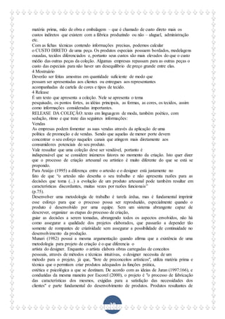 38
matéria prima, mão de obra e embalagem – que é chamado de custo direto mais os
custos indiretos que existem com a fábrica produzindo ou não – aluguel, administração
etc.
Com as fichas técnicas contendo informações precisas, podemos calcular
o CUSTO DIRETO de uma peça. Os produtos especiais possuem bordados, modelagens
ousadas, tecidos diferenciados e, portanto seus custos são mais elevados do que o custo
médio das outras peças da coleção. Algumas empresas repassam para as outras peças o
custo das especiais para não haver um desequilíbrio de preço grande entre elas.
4 Mostruário
Deverão ser feitas amostras em quantidade suficiente de modo que
possam ser apresentadas aos clientes ou entregues aos representantes
acompanhadas de cartela de cores e tipos de tecido.
4 Release
É um texto que apresenta a coleção. Nele se apresenta o tema
pesquisado, os pontos fortes, as idéias principais, as formas, as cores, os tecidos, assim
como informações consideradas importantes.
RELEASE DA COLEÇÃO: texto em linguagem de moda, também poético, com
sedução, ritmo e que trate das seguintes informações:
Vendas
As empresas podem fomentar as suas vendas através da aplicação de uma
política de promoção e de vendas. Sendo que aquelas de menor porte devem
concentrar o seu esforço naqueles canais que atingem mais diretamente aos
consumidores potenciais do seu produto.
Vale ressaltar que uma coleção deve ser vendável, portanto é
indispensável que se considere inúmeros fatores no momento da criação. Isto quer dizer
que o processo de criação artesanal ou artistico é muito diferente do que se está se
propondo.
Para Araújo (1995) a diferença entre o artesão e o designer está justamente no
fato de que “o artesão não desenha o seu trabalho e não apresenta razões para as
decisões que toma (...) a evolução de um produto artesanal pode também resultar em
características discordantes, muitas vezes por razões funcionais”
(p.75).
Desenvolver uma metodologia de trabalho é tarefa árdua, mas é fundamental imprimir
esse esforço para que o processo possa ser reproduzido, especialmente quando o
produto é desenvolvido por uma equipe. Sem um sistema abrangente capaz de
descrever, organizar as etapas do processo de criação,
guiar as decisões a serem tomadas, abrangendo todos os aspectos envolvidos, não há
como assegurar a qualidade dos projetos elaborados, que passarão a depender tão
somente de rompantes de criatividade sem assegurar a possibilidade de continuidade no
desenvolvimento da produção.
Munari (1982) possui a mesma argumentação quando afirma que a existência de uma
metodologia para projeto de criação é o que diferencia o
artista do designer. Enquanto o artista elabora obras carregadas de conceitos
pessoais, através de métodos e técnicas intuitivas, o designer necessita de um
método para o projeto, já que, "livre de preconceitos artísticos", utiliza matéria prima e
técnica que o permitam criar produtos adequados às funções prática,
estética e psicológica a que se destinam. De acordo com as ideias de Juran (1997:166), e
conduzidas da mesma maneira por Escorel (2000), o projeto é "o processo de fabricação
das características dos mesmos, exigidas para a satisfação das necessidades dos
clientes" e parte fundamental do desenvolvimento de produtos. Produtos resultantes de
 