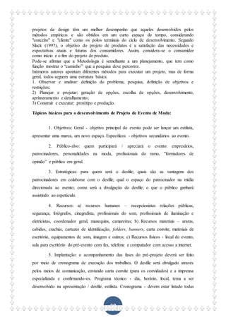 39
projetos de design têm um melhor desempenho que aqueles desenvolvidos pelos
métodos empíricos e são obtidos em um curto espaço de tempo, considerando
"conceito" e "cliente" como os polos terminais do ciclo de desenvolvimento. Segundo
Slack (1997), o objetivo do projeto de produtos é a satisfação das necessidades e
expectativas atuais e futuras dos consumidores. Assim, considera-se o consumidor
como início e o fim do projeto de produto.
Pode-se afirmar que a Metodologia é semelhante a um planejamento, que tem como
função mostrar o “caminho” que a pesquisa deve percorrer.
Inúmeros autores apontam diferentes métodos para executar um projeto, mas de forma
geral, todos seguem uma estrutura básica.
1. Observar e analisar: definição do problema, pesquisa, definição de objetivos e
restrições;
2) Planejar e projetar: geração de opções, escolha de opções, desenvolvimento,
aprimoramento e detalhamento;
3) Construir e executar: protótipo e produção.
Tópicos básicos para o desenvolvimento de Projeto de Evento de Moda:
1. Objetivos: Geral - objetivo principal do evento pode ser lançar um estilista,
apresentar uma marca, um novo espaço. Específicos - objetivos secundários ao evento.
2. Público-alvo: quem participará / apreciará o evento: empresários,
patrocinadores, personalidades na moda, profissionais do ramo, ”formadores de
opinião” e público em geral.
3. Estratégicas: para quem será o desfile; quais são as vantagens dos
patrocinadores em colaborar com o desfile; qual o espaço do patrocinador na mídia
direcionada ao avento; como será a divulgação do desfile; o que o público ganhará
assistindo ao espetáculo.
4. Recursos: a) recursos humanos – recepcionistas relações públicas,
segurança, fotógrafos, cinegrafista, profissionais do som, profissionais de iluminação e
eletricistas, coordenador geral, manequins, camareiras; b) Recursos materiais – araras,
cabides, crachás, cartazes de identificação, folders, banners, carta convite, materiais de
escritório, equipamentos de som, imagem e outros; c) Recursos físicos - local do evento,
sala para escritório do pré-evento com fax, telefone e computador com acesso a internet.
5. Implantação: o acompanhamento das fases do pré-projeto deverá ser feito
por meio de cronograma de execução dos trabalhos. O desfile será divulgado através
pelos meios de comunicação, enviando carta convite (para os convidados) e a imprensa
especializada e confirmando-os. Programa técnico - dia, horário, local, tema a ser
desenvolvido na apresentação / desfile, estilista. Cronograma - devem estar listado todas
 
