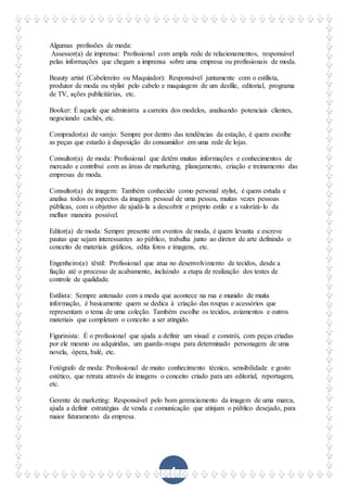 4
Algumas profissões de moda:
Assessor(a) de imprensa: Profissional com ampla rede de relacionamentos, responsável
pelas informações que chegam a imprensa sobre uma empresa ou profissionais de moda.
Beauty artist (Cabelereiro ou Maquiador): Responsável juntamente com o estilista,
produtor de moda ou stylist pelo cabelo e maquiagem de um desfile, editorial, programa
de TV, ações publicitárias, etc.
Booker: É aquele que administra a carreira dos modelos, analisando potenciais clientes,
negociando cachês, etc.
Comprador(a) de varejo: Sempre por dentro das tendências da estação, é quem escolhe
as peças que estarão à disposição do consumidor em uma rede de lojas.
Consultor(a) de moda: Profissional que detêm muitas informações e conhecimentos de
mercado e contribui com as áreas de marketing, planejamento, criação e treinamento das
empresas de moda.
Consultor(a) de imagem: Também conhecido como personal stylist, é quem estuda e
analisa todos os aspectos da imagem pessoal de uma pessoa, muitas vezes pessoas
públicas, com o objetivo de ajudá-la a descobrir o próprio estilo e a valorizá-lo da
melhor maneira possível.
Editor(a) de moda: Sempre presente em eventos de moda, é quem levanta e escreve
pautas que sejam interessantes ao público, trabalha junto ao diretor de arte definindo o
conceito de materiais gráficos, edita fotos e imagens, etc.
Engenheiro(a) têxtil: Profissional que atua no desenvolvimento de tecidos, desde a
fiação até o processo de acabamento, incluindo a etapa de realização dos testes de
controle de qualidade.
Estilista: Sempre antenado com a moda que acontece na rua e munido de muita
informação, é basicamente quem se dedica à criação das roupas e acessórios que
representam o tema de uma coleção. Também escolhe os tecidos, aviamentos e outros
materiais que completam o conceito a ser atingido.
Figurinista: É o profissional que ajuda a definir um visual e constrói, com peças criadas
por ele mesmo ou adquiridas, um guarda-roupa para determinado personagem de uma
novela, ópera, balé, etc.
Fotógrafo de moda: Profissional de muito conhecimento técnico, sensibilidade e gosto
estético, que retrata através de imagens o conceito criado para um editorial, reportagem,
etc.
Gerente de marketing: Responsável pelo bom gerenciamento da imagem de uma marca,
ajuda a definir estratégias de venda e comunicação que atinjam o público desejado, para
maior faturamento da empresa.
 