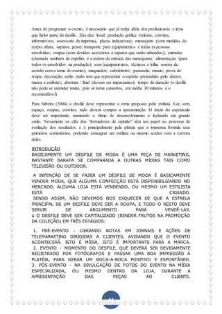 41
Antes de programar o evento, é necessário que já tenha idéia dos profissionais e itens
que farão parte do desfile. São eles: local; produção gráfica (release, convites,
informativos, assessoria de imprensa, placas indicativas); manequins (com medidas do
corpo, altura, sapatos, peso); transporte para equipamentos e todas as pessoas
envolvidas; roupas (com devidos acessórios e sapatos que serão utilizados); entradas
(chamada também de espelho, é a ordem de entrada das manequins); alimentação (para
todos os envolvidos na produção); som (equipamentos, técnicos e trilha sonora de
acordo com o tema do evento); maquiador; cabeleireiro; passarela; ensaio; prova de
roupa; decoração; estilo (tudo tem que representar o espírito pretendido pelo diretor,
marca e estilista); abertura / final (devem ser impactantes); tempo de duração (o desfile
não pode se estender muito, pois se torna cansativo, em média 30 minutos é o
recomendável).
Para Silveira (2004) o desfile deve representar o tema proposto pelo estilista. Luz, som,
espaço, roupas, convites, tudo deverá compor a apresentação. O início do espetáculo
deve ser importante, mantendo o ritmo de desenvolvimento e fechando em grande
estilo. Novamente os clãs dos “formadores de opinião” têm seu papel no processo de
avaliação dos resultados, e é principalmente pela plateia que a imprensa formula seus
primeiros comentários, podendo consagrar um estilista ou mesmo acabar com a carreira
deles.
INTRODUÇÃO
BASICAMENTE UM DESFILE DE MODA É UMA PEÇA DE MARKETING,
BASTANTE BARATA SE COMPARADA A OUTRAS MÍDIAS TAIS COMO
TELEVISÃO OU OUTDOOR.
A INTENÇÃO DE SE FAZER UM DESFILE DE MODA É BASICAMENTE
VENDER MODA, QUE ALGUMA CONFECÇÃO ESTÁ DISPONIBILIZANDO NO
MERCADO, ALGUMA LOJA ESTÁ VENDENDO, OU MESMO UM ESTILISTA
ESTÁ CRIANDO.
SENDO ASSIM, NÃO DEVEMOS NOS ESQUECER DE QUE A ESTRELA
PRINCIPAL DE UM DESFILE DEVE SER A ROUPA, E TODO O RESTO DEVE
SERVIR DE ARGUMENTO PARA VENDÊ-LAS.
ü O DESFILE DEVE SER CAPITALIZADO (RENDER FRUTOS NA PROMOÇÃO
DA COLEÇÃO) EM TRÊS ESTÁGIOS:
1. PRÉ-EVENTO - GERANDO NOTAS EM JORNAIS E AÇÕES DE
TELEMARKETING DIRIGIDAS A CLIENTES, AVISANDO QUE O EVENTO
ACONTECERÁ. ISTO É MÍDIA, ISTO É IMPORTANTE PARA A MARCA.
2. EVENTO - MOMENTO DO DESFILE, QUE DEVERÁ SER DEVIDAMENTE
REGISTRADO POR FOTÓGRAFOS E PASSAR UMA BOA IMPRESSÃO À
PLATÉIA, PARA GERAR UM BOCA-A-BOCA POSITIVO E ESPONTÂNEO.
3. PÓS-EVENTO - NA DIVULGAÇÃO DE FOTOS DO EVENTO NA MÍDIA
ESPECIALIZADA, OU MESMO DENTRO DA LOJA, DURANTE A
APRESENTAÇÃO DAS PEÇAS AO CLIENTE.
 