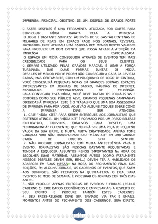 42
IMPRENSA: PRINCIPAL OBJETIVO DE UM DESFILE DE GRANDE PORTE
ü FAZER DESFILES É UMA FERRAMENTA UTILIZADA POR GRIFES PARA
CONSEGUIR MÍDIA BARATA PELA A IMPRENSA.
O JOGO É BASTANTE SIMPLES: AO INVÉS DE SE GASTAR CENTENAS DE
MILHARES DE REAIS EM ESPAÇO PAGO NOS JORNAIS, REVISTAS,
OUTDOORS, ELES UTILIZAM UMA PARCELA BEM MENOR DESTES VALORES
PARA PRODUZIR UM BOM EVENTO QUE POSSA ATRAIR A ATENÇÃO DA
IMPRENSA ESPECIALIZADA.
O ESPAÇO EM MÍDIA CONSEGUIDO ATRAVÉS DE EVENTOS TEM MAIS
CREDIBILIDADE PARA OS SEUS CLIENTES.
ü SEMPRE UTILIZADO PELAS GRANDES MARCAS, É USAR A FORÇA
TURBINADA DAS DUAS FORMAS JUNTAS DE MÍDIA.
DESFILES DE MENOR PORTE PODEM NÃO CONSEGUIR A CAPA DA REVISTA
CARAS, MAS CERTAMENTE, COM UM POUQUINHO DE JOGO DE CINTURA,
VOCÊ CONSEGUIRÁ PEQUENAS NOTAS EM GRANDES JORNAIS, ESPAÇOS
INTERESSANTES EM JORNAIS DE BAIRRO, PÁGINAS DE INTERNET,
PROGRAMAS ESPECIALIZADOS DE TELEVISÃO.
PARA CONSEGUIR ESTA MÍDIA, VOCÊ DEVE TRATAR OS JORNALISTAS E
EDITORES COMO SEU PÚBLICO ALVO, CRIANDO PEQUENAS CAMPANHAS
DIRIGIDAS À IMPRENSA. ESTE É O TRABALHO QUE UMA BOA ASSESSORIA
DE IMPRENSA FARÁ POR VOCÊ. AQUI VÃO ALGUNS TOQUES SOBRE COMO
A IMPRENSA DEVE SER ATINGIDA:
1. CRIE "MÍDIA KITS" PARA SEREM ENTREGUES AOS JORNALISTAS QUE
PRETENDE ATINGIR. UM "MÍDIA KIT" É FORMADO POR UM PRESS-RELEASE
EXPLICATIVO, CONVITES CRIATIVOS PARA DESFILE, UMA
"LEMBRANCINHA" DO EVENTO, QUE PODERÁ SER UMA PEÇA DE PEQUENO
VALOR DA SUA GRIFE, E MUITA, MUITA CRIATIVIDADE. APENAS TOME
CUIDADO PARA NÃO TRANSFORMAR SEU "MÍDIA KIT" EM UMA GRANDE
CAIXA DE OBJETOS SEM SENTIDO.
2. NÃO PROCURE JORNALISTAS COM MUITA ANTECEDÊNCIA PARA O
EVENTO. JORNALISTAS SÃO PESSOAS BASTANTE REQUISITADAS E
TENDEM A ESQUECER ASSUNTOS MENOS IMPORTANTES NA HORA DE
ESCOLHER SUAS MATÉRIAS. ASSUNTOS FÚTEIS (COMO FATALMENTE
NOSSOS DESFILES DEVEM SER, BEM...) DEVEM TER A HABILIDADE DE
APARECER EM SUAS MESAS NA HORA DO FECHAMENTO FINAL DAS
EDIÇÕES. EM ALGUNS JORNAIS, OS CADERNOS DE EVENTOS, QUE SAEM
AOS DOMINGOS, SÃO FECHADOS NA QUINTA-FEIRA. O IDEAL PARA
EVENTOS DE MEIO DE SEMANA, É PROCURAR OS JORNAIS COM TRÊS DIAS
ANTES.
3. NÃO PROCURE APENAS EDITORIAS DE EVENTOS E FIRULAS (ESTILO
CADERNO 2). CRIE DADOS ECONÔMICOS E EMPRESARIAIS A RESPEITO DE
SEU EVENTO E PROCURE TAMBÉM ESTES CADERNOS.
4. SEU PRESS-RELEASE DEVE SER ENVIADO VIA FAX E EMAILS,
MOMENTOS ANTES DO FECHAMENTO DOS CADERNOS. SEJA DIRETO,
 