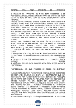 44
REVISÃO: UMA PEÇA EFICIENTE DE MARKETING
O MERCADO DE MARKETING DE MODA ESTÁ CRESCENDO E SE
PROFISSIONALIZANDO, PROFISSIONAIS NO RAMO DE EVENTOS DE MODA
ESTÃO NO TOPO DE UMA LISTA DE NOVAS OPORTUNIDADES NESTE
MERCADO.
TALVEZ ALGUNS NÚMEROS OFICIAIS POSSAM NÃO CONSIDERAR ESTE
MERCADO COMO UMA BOA OPORTUNIDADE PORQUE NÃO EXISTEM
EMPREGOS NESTA ÁREA. PARA SER UM ORGANIZADOR DE DESFILES DE
MODA VOCÊ PRECISARÁ TER EM MENTE QUE VOCÊ SERÁ O ÚNICO
RESPONSÁVEL PELO SEU SUCESSO. ESTE É UM MERCADO LATENTE.
ISTO SIGNIFICA QUE EXISTE MUITA GENTE QUE PODERIA QUERER ESTE
SERVIÇO E NEM MESMO SABE QUE PODERIA. EXISTEM INÚMERAS
EMPRESAS QUE PODERIA SE INTERESSAR POR ESTES SERVIÇOS SE VOCÊ
TROUXESSE UMA BOA PROPOSTA, MAS JAMAIS TERIAM ESTA IDÉIA
SOZINHA.
NESTE CURSO, TENTAMOS TRADUZIR ESTA IDÉIA DE QUE DESFILES DE
MODA DEVEM SER ENCARADAS COMO PEÇAS DE MARKETING DE MODA E
NUNCA COMO SIMPLES FESTAS DO MUNDO FASHION.
BASICAMENTE O QUE VOCÊ APRENDEU NESTE CURSO RÁPIDO FOI:
1. DESFILES SÃO AÇÕES DE MARKETING INSTITUCIONAL DE BAIXO
CUSTO.
2. ORGANIZAR DESFILES É BASICAMENTE PLANEJAMENTO DE TAREFAS.
3. VOCÊ DEVE TER COERÊNCIA COM AS INTENÇÕES DO MARKETING DE
SEU CLIENTE.
4. DESFILES DEVEM SER CAPITALIZADOS EM 3 ESTÁGIOS: ANTES,
DURANTE, DEPOIS.
5. VOCÊ PODE GANHAR MUITO DINHEIRO NESTA ÁREA, SE FOR BASTANTE
PROFISSIONAL.
PROFISSIONAIS: EM QUE FUNÇÕES EU POSSO ME ENCAIXAR?
ALGUNS PRETENDENTES A PRODUTORES E ORGANIZADORES DE DESFILES
DE MODA AINDA IMAGINAM QUE EXISTA UM MEGAPRODUTOR QUE SEJA
RESPONSÁVEL POR PRATICAMENTE TODOS OS ESTÁGIOS DA PRODUÇÃO
DE UM EVENTO COMO ESTE. NA REALIDADE, MESMO OS DESFILES MAIS
SIMPLES PRECISAM TER UMA EQUIPE BEM ESTRUTURADA, COM
PROFISSIONAIS CAPAZES PARA CADA PEQUENO DETALHE DESTE EVENTO.
ISTO OCORRE POR QUE A PRINCIPAL DIFICULDADE DA ESTRUTURA
DESTES EVENTOS É A SINCRONIA. É IMPOSSÍVEL FAZER MÚLTIPLAS
TAREFAS COMPLEXAS AO MESMO TEMPO, SOZINHO. CERTAMENTE, EM
PRODUÇÕES MENORES, VOCÊ DEVERÁ ASSUMIR VÁRIAS DESTAS
FUNÇÕES, MAS AINDA PRECISARÁ DIVIDI-LAS EM BLOCOS COM OUTROS
PROFISSIONAIS.
ALGUNS PROFISSIONAIS (OU TAREFAS) NECESSÁRIOS EM UM DESFILE DE
 