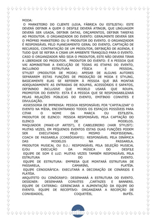45
MODA:
O MARKETEIRO DO CLIENTE (LOJA, FÁBRICA OU ESTILISTA): ESTE
DEVERÁ DEFINIR A QUEM O DESFILE DEVERÁ ATINGIR, QUE LINGUAGEM
DEVERÁ SER USADA, DEFINIR DATAS, ORÇAMENTOS, DEFINIR TAREFAS
AO PRODUTOR. O ORGANIZADOR DO EVENTO: GERALMENTE DEVERÁ SER
O PRÓPRIO MARKETEIRO OU O PRODUTOR DO EVENTO. O ORGANIZADOR
É RESPONSÁVEL PELO PLANEJAMENTO GERAL DO EVENTO, CAPTAÇÃO DE
RECURSOS, CONTRATAÇÃO DE UM PRODUTOR, DEFINIÇÃO DE AGENDA, E
TUDO QUE SE REFIRA A CRIAR UM AMBIENTE TRANQÜILO PARA O EVENTO.
CASO O ORGANIZADOR NÃO SEJA O PRODUTOR, ESTE NÃO DEVERÁ TIRAR
A LIBERDADE DO PRODUTOR. PRODUTOR DO EVENTO: É A PESSOA QUE
VAI ADMINISTRAR A EXECUÇÃO DE TODAS AS ETAPAS DO EVENTO,
INCLUINDO ESTRUTURA FÍSICA E PESSOAL.
STYLIST (PRODUTOR DE MODA): APESAR DE ALGUNS AUTORES
SEPARAREM ESTAS FUNÇÕES DE PRODUÇÃO DE MODA E STYLING,
BASICAMENTE ELAS SE REFEREM À PESSOA QUE IRÁ MONTAR
ADEQUADAMENTE AS ENTRADAS DE ROUPAS, ACESSÓRIOS E SAPATOS,
DEFININDO INCLUSIVE QUE MODELO USARÁ QUE ROUPA.
PROMOTOR DO EVENTO: ESTA É A PESSOA QUE SE RESPONSABILIZARÁ
PELAS RELAÇÕES PÚBLICAS DO EVENTO, EMITINDO CONVITES E
DIVULGAÇÃO.
ASSESSORIA DE IMPRENSA: PESSOA RESPONSÁVEL POR "CAPITALIZAR" O
EVENTO NA MÍDIA, ENCONTRANDO TODOS OS ESPAÇOS POSSÍVEIS PARA
CITAR O NOME DA MARCA OU ESTILISTA.
PRODUTOR DE ELENCO: PESSOA RESPONSÁVEL PELA CAPTAÇÃO DO
ELENCO DE MODELOS.
MAQUIADOR (MAKE-UP ARTIST), E CABELEIREIRO (HAIR STYLIST):
MUITAS VEZES, EM PEQUENOS EVENTOS ESTAS DUAS FUNÇÕES PODEM
SER EXECUTADAS PELO MESMO PROFISSIONAL.
COACH DE PASSARELA (COREÓGRAFO): RESPONSÁVEL PELA DINÂMICA
DAS MODELOS NA PASSARELA.
PRODUTOR MUSICAL OU D.J.: RESPONSÁVEL PELA SELEÇÃO MUSICAL
E/OU EXECUÇÃO DA MÚSICA DO DESFILE
EQUIPE DE SOM E LUZ: MUITAS VEZES TAMBÉM RESPONSÁVEL PELA
ESTRUTURA DO EVENTO.
EQUIPE DE ESTRUTURA: EMPRESA QUE MONTARÁ ESTRUTURA DE
PASSARELA, CAMARINS, PLATÉIA.
EQUIPE CENOGRÁFICA: EXECUTARÁ A DECORAÇÃO DE CENÁRIOS E
PLATÉIA.
ARQUITETO OU CENÓGRAFO: DESENHARÁ A ESTRUTURA DO EVENTO.
DESIGNER: DESENHARÁ CONVITES ,CARTAZES E BANNERS.
EQUIPE DE CATERING: GERENCIARÁ A ALIMENTAÇÃO DA EQUIPE DO
EVENTO. EQUIPE DE RECEPTIVO: ORGANIZARÁ A RECEPÇÃO DE
CONVIDADOS, COQUETÉIS, BUFÊS.
 