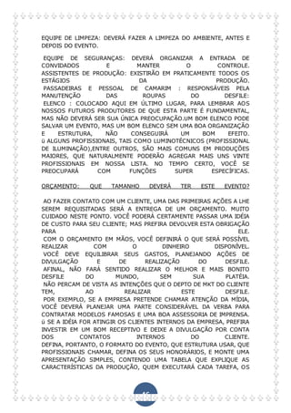 46
EQUIPE DE LIMPEZA: DEVERÁ FAZER A LIMPEZA DO AMBIENTE, ANTES E
DEPOIS DO EVENTO.
EQUIPE DE SEGURANÇAS: DEVERÁ ORGANIZAR A ENTRADA DE
CONVIDADOS E MANTER O CONTROLE.
ASSISTENTES DE PRODUÇÃO: EXISTIRÃO EM PRATICAMENTE TODOS OS
ESTÁGIOS DA PRODUÇÃO.
PASSADEIRAS E PESSOAL DE CAMARIM : RESPONSÁVEIS PELA
MANUTENÇÃO DAS ROUPAS DO DESFILE:
ELENCO : COLOCADO AQUI EM ÚLTIMO LUGAR, PARA LEMBRAR AOS
NOSSOS FUTUROS PRODUTORES DE QUE ESTA PARTE É FUNDAMENTAL,
MAS NÃO DEVERÁ SER SUA ÚNICA PREOCUPAÇÃO.UM BOM ELENCO PODE
SALVAR UM EVENTO, MAS UM BOM ELENCO SEM UMA BOA ORGANIZAÇÃO
E ESTRUTURA, NÃO CONSEGUIRÁ UM BOM EFEITO.
ü ALGUNS PROFISSIONAIS, TAIS COMO LUMINOTÉCNICOS (PROFISSIONAL
DE ILUMINAÇÃO),ENTRE OUTROS, SÃO MAIS COMUNS EM PRODUÇÕES
MAIORES, QUE NATURALMENTE PODERÃO AGREGAR MAIS UNS VINTE
PROFISSIONAIS EM NOSSA LISTA. NO TEMPO CERTO, VOCÊ SE
PREOCUPARÁ COM FUNÇÕES SUPER ESPECÍFICAS.
ORÇAMENTO: QUE TAMANHO DEVERÁ TER ESTE EVENTO?
AO FAZER CONTATO COM UM CLIENTE, UMA DAS PRIMEIRAS AÇÕES A LHE
SEREM REQUISITADAS SERÁ A ENTREGA DE UM ORÇAMENTO. MUITO
CUIDADO NESTE PONTO. VOCÊ PODERÁ CERTAMENTE PASSAR UMA IDÉIA
DE CUSTO PARA SEU CLIENTE; MAS PREFIRA DEVOLVER ESTA OBRIGAÇÃO
PARA ELE.
COM O ORÇAMENTO EM MÃOS, VOCÊ DEFINIRÁ O QUE SERÁ POSSÍVEL
REALIZAR COM O DINHEIRO DISPONÍVEL.
VOCÊ DEVE EQUILIBRAR SEUS GASTOS, PLANEJANDO AÇÕES DE
DIVULGAÇÃO E DE REALIZAÇÃO DO DESFILE.
AFINAL, NÃO FARÁ SENTIDO REALIZAR O MELHOR E MAIS BONITO
DESFILE DO MUNDO, SEM SUA PLATÉIA.
NÃO PERCAM DE VISTA AS INTENÇÕES QUE O DEPTO DE MKT DO CLIENTE
TEM, AO REALIZAR ESTE DESFILE.
POR EXEMPLO, SE A EMPRESA PRETENDE CHAMAR ATENÇÃO DA MÍDIA,
VOCÊ DEVERÁ PLANEJAR UMA PARTE CONSIDERÁVEL DA VERBA PARA
CONTRATAR MODELOS FAMOSAS E UMA BOA ASSESSORIA DE IMPRENSA.
ü SE A IDÉIA FOR ATINGIR OS CLIENTES INTERNOS DA EMPRESA, PREFIRA
INVESTIR EM UM BOM RECEPTIVO E DEIXE A DIVULGAÇÃO POR CONTA
DOS CONTATOS INTERNOS DO CLIENTE.
DEFINA, PORTANTO, O FORMATO DO EVENTO, QUE ESTRUTURA USAR, QUE
PROFISSIONAIS CHAMAR, DEFINA OS SEUS HONORÁRIOS, E MONTE UMA
APRESENTAÇÃO SIMPLES, CONTENDO UMA TABELA QUE EXPLIQUE AS
CARACTERÍSTICAS DA PRODUÇÃO, QUEM EXECUTARÁ CADA TAREFA, OS
 