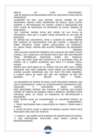 47
PREÇOS DE CADA PROFISSIONAL.
NÃO SE ESQUEÇA DE RESGUARDAR PARTE DO ORÇAMENTO PARA GASTOS
IMPREVISTOS.
ACREDITEM EM MIM, ELES EXISTEM. INCLUA TAMBÉM EM SEU
ORÇAMENTO GASTOS COMO TRANSPORTE DE ELENCO, SEUS CUSTOS
DURANTE A PRÉ-PRODUÇÃO DO EVENTO, FILMES E REVELAÇÕES QUE
VOCÊ USARÁ NA MONTAGEM DA PRODUÇÃO DE ESTILO, ENSAIOS DE
MAQUIAGEM, ETC.
SEU TELEFONE DEVERÁ ESTAR BEM VISÍVEL EM SUA FOLHA DE
ORÇAMENTO, PARA QUE O CLIENTE POSSA ENCONTRÁ-LO, EM CASO DE
QUALQUER DÚVIDA.
AO DEFINIR SEU ORÇAMENTO, TOME O CUIDADO DE JAMAIS PERMITIR
QUE DURANTE AS NEGOCIAÇÕES COM SEU CLIENTE, A REDUÇÃO DA
VERBA PROPOSTA POSSA GERAR DIFICULDADES NA PRODUÇÃO.
Em LONGO PRAZO, PREFIRA NÃO ACEITAR TRABALHOS DE ORÇAMENTO
MUITO LIMITADO.
APÓS ALGUNS CONTRATOS PERDIDOS POR CAUSA DE SEU PREÇO POUCO
FLEXÍVEL, SEU CURRÍCULO CONTINUARÁ MUITO BOM, SEM QUE NINGUÉM
TENHA REFERÊNCIAS NEGATIVAS SOBRE SEU TRABALHO.
O QUE VALE PARA QUEM IRÁ CONTRATÁ-LO, É A QUALIDADE FINAL DO
EVENTO. SE O CLIENTE ACREDITAR QUE VOCÊ É A PESSOA CERTA,
PAGARÁ SEU PREÇO.
SEMPRE QUE VOCÊ ERRAR EM UM EVENTO POR QUE NÃO TEVE A VERBA
ADEQUADA, ISTO SERÁ LEMBRADO COMO SENDO SUA INCOMPETÊNCIA
(JAMAIS ALGUÉM ACREDITARÁ QUE FEZ FALTA TER MAIS DINHEIRO).
O CLIENTE GOSTA DE DIZER QUE NÃO TEM DINHEIRO. SE NÃO TEM
DINHEIRO, É MELHOR NEM FAZER...
AO ORGANIZAR UM DESFILE DE MODA, VOCÊ PRECISARÁ PLANEJAR, COM
CERTA ANTECEDÊNCIA, TODOS OS ACONTECIMENTOS REFERENTES À PRÉ-
PRODUÇÃO, E REALIZAÇÃO DESTE EVENTO.
SERÁ NECESSÁRIO MONTAR UMA PLANILHA DE TAREFAS, QUE DEVERÁ
CONTER AS TAREFAS DE MANEIRA VISUAL E IMEDIATA, SERVINDO COMO
CONTROLE GERAL DE TODOS OS MOMENTOS DE PRÉ-PRODUÇÃO E
REALIZAÇÃO.
VOCÊ DEVERÁ LEVAR EM CONSIDERAÇÃO OS SEGUINTES PONTOS, NA
HORA DE SEU PLANEJAMENTO:
1. TEMPO NECESSÁRIO PARA A REALIZAÇÃO DA TAREFA A TEMPO PARA O
EVENTO.
2. FATOR DE RISCO (CASO A TAREFA DÊ ERRADO, QUANTO TEMPO VOCÊ
PRECISARÁ PARA USAR SEU PLANO B)
3. PLANO B - QUE AÇÕES VOCÊ PLANEJOU EM SUBSTITUIÇÃO ÀS OUTRAS.
4. QUE PROFISSIONAL EXECUTARÁ CADA TAREFA (LIMITES DE
RESPONSABILIDADE).
 
