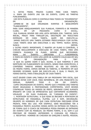48
5. DATAS FINAIS. PRAZOS CLAROS PARA CADA TAREFA.
6. MAPA DO EVENTO (NO DIA DO EVENTO, COMO AS TAREFAS
FUNCIONARÃO).
USE ESTA PLANILHA COMO O CONTROLE PARA TODOS OS "MOVIMENTOS"
EM SUA ORGANIZAÇÃO.
LEMBRE-SE DE QUE ORGANIZAR EVENTOS É BASICAMENTE
"PLANEJAMENTO".
PARA USAR ADEQUADAMENTE SUA PLANILHA, FORMATE-A DE MANEIRA
CLARA, EM UM PROGRAMA COMO O EXCELL.
SUA PLANILHA DEVERÁ SER UMA LISTA DEFINIDA POR: TAREFAS, DATA
INICIAL, PRAZO PARA FINALIZÁ-LAS, DESCRIÇÃO DO RESULTADO
ESPERADO EM CADA TAREFA, QUEM IRÁ EXECUTÁ-LA.
JAMAIS EXECUTE UMA TAREFA ESTANDO PREOCUPADO/A COM OUTRA.
CADA TAREFA DEVE SER EXECUTADA A SEU TEMPO. NUNCA ANTES,
NUNCA DEPOIS.
ü OUTRO PONTO IMPORTANTE, É MANTER UM PLANO B CONFIÁVEL, E
CHECAR REGULARMENTE A EXECUÇÃO DE CADA TAREFA, PARA UMA
CORRETA MUDANÇA DE PLANO, SEMPRE QUE NECESSÁRIO.
MAPA DO EVENTO: SINCRONIA É FUNDAMENTAL
O MAPA DO EVENTO É COMO UMA LENTE DE AUMENTO COLOCADA EM SEU
MAPA DE ORGANIZAÇÃO PARA O "DIA”.
O QUE EU QUERO DIZER É QUE, AGORA, O QUE FAREMOS É UMA
REPETIÇÃO DO PLANEJAMENTO DO EVENTO, SENDO MAIS ESPECÍFICOS, E
CONTENDO TAREFAS APENAS RELATIVAS AO DIA DO EVENTO.
DA MESMA FORMA, VAMOS DEFINIR AS TAREFAS, O MOMENTO EM QUE
DEVERÃO OCORRER, QUEM IRÁ EXECUTÁ-LAS, E QUAL O PRAZO, EM
HORAS EXATAS, PARA A REALIZAÇÃO DE CADA TAREFA.
VOCÊ DEVERÁ CRIAR UMA TABELA EM UM PROGRAMA TIPO EXCEL, QUE
DEVERÁ ESTAR COM VOCÊ, PARA REFERÊNCIA, EM UMA PRANCHETA OU
SIMILAR, DURANTE TODO O DIA DO EVENTO.
COMO ORGANIZADOR DO EVENTO, MESMO QUE A MAIORIA DAS TAREFAS
SEJAM DELEGADAS A PROFISSIONAIS COMPETENTES, VOCÊ DEVERÁ
CONTROLAR TODOS OS PASSOS DE PERTO, SERVINDO COMO SUPORTE
IMEDIATO EM CASO DE IMPREVISTOS QUE CERTAMENTE OCORRERÃO.
VISUALIZE , EM SUAS PLANILHAS, AS "CAMADAS DO EVENTO":
1. MONTAGEM ESTRUTURAL: A QUE HORA SE INICIARÁ A MONTAGEM DE
ESTRUTURAS DE PASSARELA, PLATÉIA, LUZ E SOM, DECORAÇÃO.
DELIMITE OS HORÁRIOS EM QUE CADA ESTRUTURA PRECISARÁ ESTAR
PRONTA, PARA SEU USO. POR EXEMPLO, SERÁ NECESSÁRIO TER A
PASSARELA PRONTA ALGUMAS HORAS ANTES DA ENTRADA DO PÚBLICO,
DE FORMA QUE O COACH DE PASSARELA POSSA ENSAIAR AS ENTRADAS
DO EVENTO COM AS MODELOS. DA MESMA FORMA, O DJ, SOM E LUZ
PRECISAM DE ENSAIOS ANTERIORES À CHEGADA DO PÚBLICO.
2. RECEPTIVO: HORÁRIO DE CHEGADA DE GARÇONS E BUFÊS, PESSOAL
 