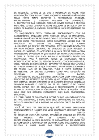 49
DE RECEPÇÃO. LEMBRE-SE DE QUE A MONTAGEM DE MESAS PARA
ALIMENTAÇÃO TOMA ALGUM TEMPO, ENQUANTO ALIMENTOS NÃO DEVEM
FICAR MUITO TEMPO EXPOSTOS À TEMPERATURA AMBIENTE.
RECEPCIONISTAS / GARÇONS PRECISAM DE ORIENTAÇÃO.
3. PREPARATIVO DAS MODELOS: MODELOS DEVEM CHEGAR À PRIMEIRA
HORA ÚTIL DO DIA DO EVENTO. ESTAS PRECISAM SE ENTROSAR COM O
COACH DE PASSARELA, ENSAIAR, CONHECER O MAPA DAS ENTRADAS DO
DESFILE.
OS MAQUIADORES DEVEM TRABALHAR SINCRONIZADOS COM OS
CABELEIREIROS. ENQUANTO UMAS MODELOS ESTÃO SE MAQUIANDO,
OUTRAS DEVERÃO ESTAR FAZENDO O CABELO. VOCÊ DEVE SE CERTIFICAR
DE QUE ESTES PROFISSIONAIS ESTÃO REALIZANDO AQUILO QUE FOI
APROVADO NO ENSAIO DE MAQUIAGEM E CABELO
4. MOMENTO DO DESFILE, EM PASSARELA: ESTE MOMENTO DEVERÁ TER
UM MAPA PRÓPRIO, DEFININDO AS ENTRADAS DE CADA MODELO, A
ORDEM, OS SAPATOS, OS ACESSÓRIOS. O MAPA DEVERÁ DIZER A CADA
PROFISSIONAL ENVOLVIDO, O QUE DEVERÁ SER FEITO A CADA ENTRADA,
E QUAL A ORDEM QUE CADA ROUPA E ACESSÓRIOS DEVEM SER
PREPARADOS PARA A ENTRADA. TODOS OS ENVOLVIDOS NESTE
MOMENTO, COMO MODELOS, PESSOAL DE APOIO, COACH DE PASSARELA,
VOCÊ, PESSOAL DE SOM E LUZ, DJ, DEVERÃO TER ACESSO PREMATURO A
ESTE MAPA. LEMBRE-SE DE QUE O MOMENTO DE UM DESFILE ACONTECE
EM POUCO MAIS DE 20 MINUTOS. TUDO É MUITO CORRIDO E
ESTRESSANTE. UM DESFILE ACONTECE COMO UMA EXPLOSÃO DE
SINCRONIA. TUDO MUITO RÁPIDO.
5. MOMENTO DO DESFILE, SUPORTE: DEFINA COM CADA PROFISSIONAL
ENVOLVIDO NO MOMENTO DO EVENTO, QUAIS SERÃO SUAS FUNÇÕES.
POR EXEMPLO, DECIDA E INFORME SE OS GARÇONS DEVERÃO CONTINUAR
SERVINDO DURANTE O EVENTO. OU, SE SEU EVENTO É DE GRANDE
PORTE, DEFINA COM OS SEGURANÇAS E RECEPCIONISTAS O EXATO
MOMENTO DE DIRECIONAR O PÚBLICO PARA A ÁREA DE PLATÉIA. TUDO
AQUI DEVE SER DEFINIDO EXATAMENTE, COM CADA PROFISSIONAL
ENVOLVIDO.
ü 6. FINAL, SAÍDA DE CONVIDADOS: DEFINA EM QUE MOMENTO O EVENTO
SE FARÁ ENCERRADO, E COMO ISTO SERÁ COMUNICADO AO PÚBLICO.
DEIXE OS MANOBRISTAS A POSTOS NO MOMENTO CERTO DA SAÍDA DE
TODOS.
VOCÊ JÁ DEVE TER PERCEBIDO QUE NÃO ESTAMOS EXPLICANDO
PROFUNDAMENTE A MANEIRA QUE VOCÊ ORGANIZARÁ SEU EVENTO, POIS
ESTE É SEU EVENTO!
SE DÉSSEMOS EXEMPLOS EXATOS, ESTARÍAMOS CRIANDO UM EVENTO
QUE PODERIA NÃO SE AJUSTAR AO SEU.
PRESTE ATENÇÃO NA IDÉIA PRINCIPAL DE ORGANIZAÇÃO EM NÍVEIS QUE
SE COMPLETAM E ACONTECEM EM SICRONIA. COMO ORGANIZADOR DEVE
DELEGAR A MAIOR PARTE DAS TAREFAS A PROFISSIONAIS
 