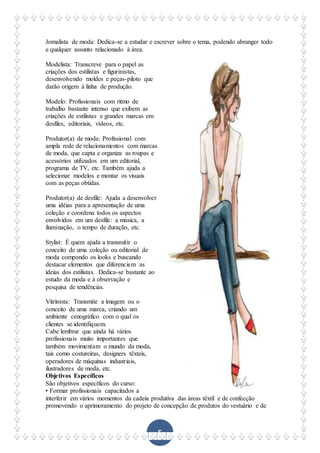 5
Jornalista de moda: Dedica-se a estudar e escrever sobre o tema, podendo abranger todo
e qualquer assunto relacionado à área.
Modelista: Transcreve para o papel as
criações dos estilistas e figurinistas,
desenvolvendo moldes e peças-piloto que
darão origem à linha de produção.
Modelo: Profissionais com ritmo de
trabalho bastante intenso que exibem as
criações de estilistas e grandes marcas em
desfiles, editoriais, vídeos, etc.
Produtor(a) de moda: Profissional com
ampla rede de relacionamentos com marcas
de moda, que capta e organiza as roupas e
acessórios utilizados em um editorial,
programa de TV, etc. Também ajuda a
selecionar modelos e montar os visuais
com as peças obtidas.
Produtor(a) de desfile: Ajuda a desenvolver
uma idéias para a apresentação de uma
coleção e coordena todos os aspectos
envolvidos em um desfile: a música, a
iluminação, o tempo de duração, etc.
Stylist: É quem ajuda a transmitir o
conceito de uma coleção ou editorial de
moda compondo os looks e buscando
destacar elementos que diferenciem as
ideias dos estilistas. Dedica-se bastante ao
estudo da moda e à observação e
pesquisa de tendências.
Vitrinista: Transmite a imagem ou o
conceito de uma marca, criando um
ambiente cenográfico com o qual os
clientes se identifiquem.
Cabe lembrar que ainda há vários
profissionais muito importantes que
também movimentam o mundo da moda,
tais como costureiras, designers têxteis,
operadores de máquinas industriais,
ilustradores de moda, etc.
Objetivos Específicos
São objetivos específicos do curso:
• Formar profissionais capacitados a
interferir em vários momentos da cadeia produtiva das áreas têxtil e de confecção
promovendo o aprimoramento do projeto de concepção de produtos do vestuário e de
 
