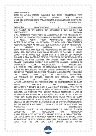 50
ESPECIALIZADOS.
ISTO SE APLICA MESMO SABENDO QUE SUAS HABILIDADES PARA
PRODUÇÃO DE MODA DEVEM SER NATAS.
ü USE SEU CONHECIMENTO PARA ORIENTAR OS RESULTADOS DO EVENTO,
ATRAVÉS DE CADA PROFISSIONAL.
EXECUÇÃO: TRANQÜILIDADE É FUNDAMENTAL
ü A MÁGICA DE UM EVENTO BEM SUCEDIDO É QUE ELE SE MOVE
PRATICAMENTE SOZINHO.
ü NA REALIDADE, VOCÊ PODE SE VANGLORIAR DE TER REALIZADO UM
BOM EVENTO QUANDO VOCÊ SENTIR QUE PODERIA NEM ESTAR PRESENTE
E, AINDA ASSIM, TUDO ACONTECERIA PERFEITAMENTE.
DESFILES DE MODA, NO ENTANTO, POSSUEM UMA CARACTERÍSTICA
PECULIAR RELATIVA ÀS PESSOAS QUE PARTICIPAM DE SUA REALIZAÇÃO:
A GRANDE BATALHA DOS EGOS.
ISTO ACONTECE POR QUE OS PRODUTORES DE DESFILES DE MODA
AINDA SÃO TRATADOS MAIS COMO PESSOAS DE TALENTO, E MENOS
COMO PROFISSIONAIS QUE DEVEM SER. ISTO TEM DE SER MUDADO.
DURANTE A REALIZAÇÃO DO DESFILE, VOCÊ TERÁ QUE GERENCIAR EGOS.
PRIMEIRO, OS SEUS CLIENTES VÃO QUERER FAZER PARTE DAQUELE
GRANDE "ENCONTRO SOCIAL" QUE ACONTECE QUANDO MODELOS SE
ENCONTRAM COM MAQUIADORES E PRODUTORES.
ü É COMUM, ESTA ATITUDE DE MARCAÇÃO DE TERRITÓRIO, EM QUE
TODOS OS ENVOLVIDOS PARECEM QUERER DEMONSTRAR QUEM É E O
QUE ESTÃO FAZENDO ALI. SE VOCÊ POSSUI UMA CONFECÇÃO:"É PRECISO
DAR ESPAÇO PARA QUE AS PESSOAS TRABALHEM”.
AO PRODUZIR UM EVENTO, DELIMITE SEU ESPAÇO, NÃO TENTE
PARTICIPAR DE TODOS OS PROCESSOS.
APENAS ADMINISTRE OS PROFISSIONAIS. OS PROFISSIONAIS DE CADA
SETOR PRECISAM SER GERENCIADOS.
CERTAMENTE A EQUIPE DE SOM E LUZ FICARÁ CURIOSA PARA VER AS
MODELOS, OS MAQUIADORES FICARÃO INTERESSADOS EM CONHECER OS
CLIENTES, AS MODELOS VÃO QUERER TROCAR TELEFONES E VÃO SE
INTERESSAR EM CONHECER A COLEÇÃO, AO LADO DE SEU CRIADOR.
TUDO BEM, PARTE DESTE BURBURINHO DEVE FAZER PARTE DO CLIMA
QUE RONDA DESFILES DE MODA, MAS EVITE OS EXCESSOS, E PROTEJA AS
CÉLULAS DE SEU EVENTO, DA CURIOSIDADE DE OUTROS PROFISSIONAIS.
NO DIA ANTERIOR AO EVENTO, DURMA CEDO, NÃO SE PREOCUPE COM
PROBLEMAS INESPERADOS.
A GRANDE FUNÇÃO DE UM ORGANIZADOR DE EVENTOS É FAZER
CONSERTOS NA REALIZAÇÃO DO PLANEJADO.
ü NÃO TENHA MEDO DOS ERROS. APENAS ESTEJA LÁ PARA CONSERTÁ-
LOS. VOCÊ DEVE SER A PRIMEIRA PESSOA A CHEGAR AO LOCAL, AINDA
NO PROCESSO DE MONTAGEM DE ESTRUTURA (MESMO QUE A ESTRUTURA
DURE MAIS DE UM DIA, VOCÊ DEVERÁ ESTAR JUNTO).
 