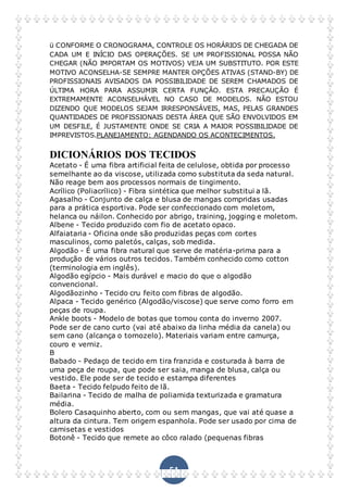 51
ü CONFORME O CRONOGRAMA, CONTROLE OS HORÁRIOS DE CHEGADA DE
CADA UM E INÍCIO DAS OPERAÇÕES. SE UM PROFISSIONAL POSSA NÃO
CHEGAR (NÃO IMPORTAM OS MOTIVOS) VEJA UM SUBSTITUTO. POR ESTE
MOTIVO ACONSELHA-SE SEMPRE MANTER OPÇÕES ATIVAS (STAND-BY) DE
PROFISSIONAIS AVISADOS DA POSSIBILIDADE DE SEREM CHAMADOS DE
ÚLTIMA HORA PARA ASSUMIR CERTA FUNÇÃO. ESTA PRECAUÇÃO É
EXTREMAMENTE ACONSELHÁVEL NO CASO DE MODELOS. NÃO ESTOU
DIZENDO QUE MODELOS SEJAM IRRESPONSÁVEIS, MAS, PELAS GRANDES
QUANTIDADES DE PROFISSIONAIS DESTA ÁREA QUE SÃO ENVOLVIDOS EM
UM DESFILE, É JUSTAMENTE ONDE SE CRIA A MAIOR POSSIBILIDADE DE
IMPREVISTOS.PLANEJAMENTO: AGENDANDO OS ACONTECIMENTOS.
DICIONÁRIOS DOS TECIDOS
Acetato - É uma fibra artificial feita de celulose, obtida por processo
semelhante ao da viscose, utilizada como substituta da seda natural.
Não reage bem aos processos normais de tingimento.
Acrílico (Poliacrílico) - Fibra sintética que melhor substitui a lã.
Agasalho - Conjunto de calça e blusa de mangas compridas usadas
para a prática esportiva. Pode ser confeccionado com moletom,
helanca ou náilon. Conhecido por abrigo, training, jogging e moletom.
Albene - Tecido produzido com fio de acetato opaco.
Alfaiataria - Oficina onde são produzidas peças com cortes
masculinos, como paletós, calças, sob medida.
Algodão - É uma fibra natural que serve de matéria-prima para a
produção de vários outros tecidos. Também conhecido como cotton
(terminologia em inglês).
Algodão egípcio - Mais durável e macio do que o algodão
convencional.
Algodãozinho - Tecido cru feito com fibras de algodão.
Alpaca - Tecido genérico (Algodão/viscose) que serve como forro em
peças de roupa.
Ankle boots - Modelo de botas que tomou conta do inverno 2007.
Pode ser de cano curto (vai até abaixo da linha média da canela) ou
sem cano (alcança o tornozelo). Materiais variam entre camurça,
couro e verniz.
B
Babado - Pedaço de tecido em tira franzida e costurada à barra de
uma peça de roupa, que pode ser saia, manga de blusa, calça ou
vestido. Ele pode ser de tecido e estampa diferentes
Baeta - Tecido felpudo feito de lã.
Bailarina - Tecido de malha de poliamida texturizada e gramatura
média.
Bolero Casaquinho aberto, com ou sem mangas, que vai até quase a
altura da cintura. Tem origem espanhola. Pode ser usado por cima de
camisetas e vestidos
Botonê - Tecido que remete ao côco ralado (pequenas fibras
 