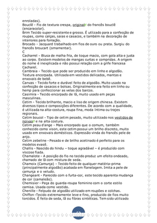 52
enroladas).
Bouclê - Fio de textura crespa, original do francês bouclê
(encaracolar).
Brim Tecido super-resistente e grosso. É utlizado para a confecção de
roupas, como calças, saias e casacos, e também na decoração de
interiores para forração.
Brocado - Jacquard trabalhado em fios de ouro ou prata. Surgiu do
francês broucart (ornamentar).
C
Cacharrel - Blusa de malha fria, de toque macio, com gola alta e justa
ao corpo. Existem modelos de mangas curtas e compridas. A origem
do nome é inexplicada e não possui relação com a grife francesa
Cacharel.
Cambraia - Tecido que pode ser produzido em linho e algodão.
Textura encorpada. Utilizada em vestidos delicados, mantas e
enxovais de bebê.
Canvas - Tecido forte e durável feito de algodão. Muito usado na
confecção de casacos e bolsas. Originalmente era feito em linho ou
hemp para confeccionar as velas dos barcos.
Casimira - Tecido encorpado de lã, muito usado em peças
masculinas.
Cetim - Tecido brilhante, macio e liso de origem chinesa. Existem
diversos tipos e composições diferentes. De acordo com a qualidade,
é utilizada na alta-costura, roupa fina, moda íntima ou trajes
regionais.
Cetim boucol - Tipo de cetim pesado, muito utilizado nos vestidos de
noivas e na alta costura.
Cetim peau d'ange - Mais encorpado que o comum, também
conhecido como vison, este cetim possui um brilho discreto, muito
usado em enxovais domésticos. Expressão vinda do francês pele de
anjo.
Cetim zebeline - Pesado e de brilho acetinado é perfeito para os
modelos evasê.
Challis - Nascido do hindu – toque agradável – é produzido com
viscose fiada.
Chamalote - A posição do fio no tecido produz um efeito ondeado,
chamado de lã com mistura de seda.
Chamoix (Camurça) - Tecido feito de qualquer matéria-prima
(principalmente algodão) acabada em flanelagem. Imita a pele de
camurça e o veludo.
Changeant - Parecido com o furta-cor, este tecido aparenta mudança
de cor (camaleão).
Chemisier - Peça do guarda-roupa feminino com o corte estilo
camisa. Usada como vestido.
Chenille - Felpudo de algodão utilizado em roupões e colchas.
Chiffon -Tecido extremamente leve e fino, produzido de fios muito
torcidos. É feito de seda, lã ou fibras sintéticas. Tem sido utilizado
 