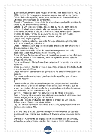 53
quase exclusivamente para roupas de noite. Nas décadas de 1950 e
1960, lenços de chifon eram populares como acessórios de moda.
Chint - Feito de algodão, muito leve, acabamento firme e brilhante.
Utilizado em decoração de ambientes.
Cloquê - Tipo piquet, com efeito de alto relevo, produzido por fios de
crepe ou de encolhimento elevado.
Cotelê - É um tecido estriado, de algodão ou raiom, com pêlo de
veludo. Durável, até o século XIX era associado a cavalariços e
lavradores. Durante o século XIX foi utilizados para calções, casacos
e trajes de caça. Tornou-se popular no século XX, em roupas
informais, principalmente paletós, saias e calças.
Cotton - Do inglês algodão.
Coutil - Muito resistente, o coutil é feito de algodão ou linho. São
utilizados em calças, sapatos etc.
Crepe - Apresenta um aspecto enrugado provocado por uma torção
diferenciada em seus fios.
Crepe casca de melão - Versão pesada do crepe com um lado
acetinado (vestidos, trajes a rigor, lingerie, etc).
Crepe chiffon -Tecido semelhante à musselina, quase sempre feito de
poliéster, é leve e transparente, além de apresentar uma textura
enrugada e fluida.
Crepe da China - Muito fino e leve, o tecido é composto por seda ou
poliéster.
Crepe georgette - Tecido leve com superfície crepada. Ora trabalhado
em seda, ora sintético.
Crepe koshibo - Semelhante ao georgette, no entanto mais grosso e
pesado.
Cru Nome dado aos tecidos, geralmente de algodão, que têm um
aspecto rústico.
D
Decote nadador - De inspiração esportiva, é aplicado em vestidos,
blusas e tops. O decote é composto de duas alças frontais, que se
unem nas costas, deixando aberta a região das escápulas. Lembra a
parte de trás de um maiô de natação.
Devore - Produzido com fios celulósicos e de fibras sintéticas.
Drap - Feito de lã, que pode ser misturar com seda, é utilizados para
ternos, calças, casacos, igual à casimira.
Drapeado - Efeito produzido por dobras e pregas de um tecido.
Aplica-se em blusas, vestidos e saias.
Dry fit - Tecido feito com poliamida e elastano, que proporciona um
caimento seco (dry fit).
E
Elastano - Fio elástico usado na composição de malhas ou tecidos
planos. A Lycra, marca que pertence à Invista, virou sinônimo deste
fio.
Entretela - Aviamento de algodão ou fibras sintéticas, engomado,
aplicado em determinadas partes das roupas, como palas, golas e
 