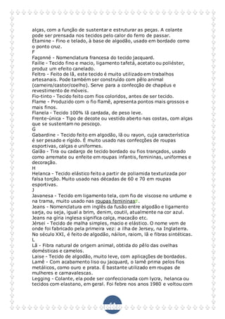 54
alças, com a função de sustentar e estruturar as peças. A colante
pode ser prensada nos tecidos pelo calor do ferro de passar.
Étamine - Fino e telado, à base de algodão, usado em bordado como
o ponto cruz.
F
Façonné - Nomenclatura francesa do tecido jacquard.
Faille - Tecido fino e macio, ligamento tafetá, acetato ou poliéster,
produz um efeito canelado.
Feltro - Feito de lã, este tecido é muito utilizado em trabalhos
artesanais. Pode também ser construído com pêlo animal
(carneiro/castor/coelho). Serve para a confecção de chapéus e
revestimento de móveis.
Fio-tinto - Tecido feito com fios coloridos, antes de ser tecido.
Flame - Produzido com o fio flamê, apresenta pontos mais grossos e
mais finos.
Flanela - Tecido 100% lã cardada, de peso leve.
Frente-única - Tipo de decote ou vestido aberto nas costas, com alças
que se sustentam no pescoço.
G
Gabardine - Tecido feito em algodão, lã ou rayon, cuja característica
é ser pesado e rígido. É muito usado nas confecções de roupas
esportivas, calças e uniformes.
Galão - Tira ou cadarço de tecido bordado ou fios trançados, usado
como arremate ou enfeite em roupas infantis, femininas, uniformes e
decoração.
H
Helanca - Tecido elástico feito a partir de poliamida texturizada por
falsa torção. Muito usado nas décadas de 60 e 70 em roupas
esportivas.
J
Javanesa - Tecido em ligamento tela, com fio de viscose no urdume e
na trama, muito usado nas roupas femininas .
Jeans - Nomenclatura em inglês da fusão entre algodão e ligamento
sarja, ou seja, igual a brim, denim, coutil, atualmente na cor azul.
Jeans na gíria inglesa significa calça, macacão etc.
Jérsei - Tecido de malha simples, macio e elástico. O nome vem de
onde foi fabricado pela primeira vez: a ilha de Jersey, na Inglaterra.
No século XXI, é feito de algodão, náilon, raiom, lã e fibras sintéticas.
L
Lã - Fibra natural de origem animal, obtida do pêlo das ovelhas
domésticas e camelos.
Laise - Tecido de algodão, muito leve, com aplicações de bordados.
Lamê - Com acabamento liso ou jacquard, o lamê prima pelos fios
metálicos, como ouro e prata. É bastante utilizado em roupas de
mulheres e carnavalescas.
Legging - Colante, ela pode ser confeccionada com lycra, helanca ou
tecidos com elastano, em geral. Foi febre nos anos 1980 e voltou com
 