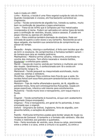 55
tudo à moda em 2007.
Linho - Rústica, o tecido é uma fibra vegetal surgida do talo do linho.
Quando incorporado à viscose, ele fica bastante vulnerável ao
tingimento.
Lonita - Tecido consistente de algodão liso, listrado ou xadrez, muito
bom na confecção de jaquetas e jogos americanos.
Lurex - Trata-se do brilho que é composto por fios metalizados
incorporados à trama. Podem ser aplicados em vários tipos de tecido
para a confecção de vestidos, blusas, saias e casacos. É usado em
peças inteiras ou apenas em detalhes.
Lycra - Fibra sintética também chamada de elastano. Pode ser
esticada de quatro a sete vezes o seu tamanho. Resistente ao sol e
água salgada, ela mantém sua característica de comprimento ao
passar do tempo.
M
Macacão - Amplo, inteiriço e confortável, é feito com tecidos que vão
do brim à viscolycra. Os comprimentos e formatos também variam –
do tomara-que-caia ao modelo jardineira.
Madrepérola - Matéria-prima calcária, iridescente, encontrada na
concha dos moluscos. Tem efeito nacarado e reveste botões,
bijuterias e enfeites para cabelo.
Mantô - Casaco de inverno vestido por homens e mulheres por cima
das roupas. Geralmente, é confeccionado com lã e existe em
comprimento longo e ¾.
Matelassê - Tecido jacquard ou maquinetado acolchoado, muito
usado nas colchas e edredons.
Microfibra - Qualquer fibra sintética mais fina do que a seda. Os
tecidos feitos com essa fibra possuem características de leveza e
duarabilidade.
Moletom - Tipo de malha aflanelada e quente, de lã, algodão ou
poliéster misto, feita com entrelaçamentos flutuantes. Usado em
peças esportivas, infantis e até mesmo para estofamentos.
Musselina - Tecido muito leve e transparente, com toque macio e
fluido.
O
Organdi - Tecido semelhante à musselina, só que com acabamento
engomado (toque encorpado).
Organza - Fina e transparente, em geral de fio poliamida, é mais
encorpada que o organdi.
Oxford - Originário de Oxford, Inglaterra, feito de algodão, com
desenho tafetá, e variações de poliéster.
P
Paetês - Partículas brilhantes usadas para bordar peças de roupa ou
fantasias de Carnaval. O tamanho e o formato são variáveis. Vão dos
miúdos e redondos aos grandes e quadrados.
Pala - Parte recortada de vestido, saia, blusa ou calça, posicionada
entre o ombro e a cava, entre a cintura e os quadris, ou entre a
 