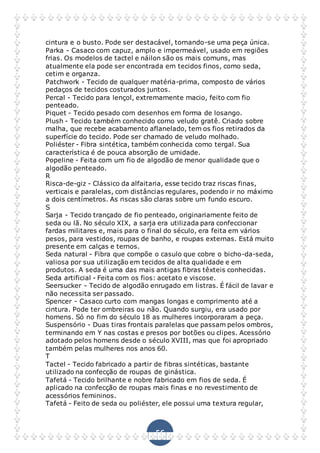 56
cintura e o busto. Pode ser destacável, tornando-se uma peça única.
Parka - Casaco com capuz, amplo e impermeável, usado em regiões
frias. Os modelos de tactel e náilon são os mais comuns, mas
atualmente ela pode ser encontrada em tecidos finos, como seda,
cetim e organza.
Patchwork - Tecido de qualquer matéria-prima, composto de vários
pedaços de tecidos costurados juntos.
Percal - Tecido para lençol, extremamente macio, feito com fio
penteado.
Piquet - Tecido pesado com desenhos em forma de losango.
Plush - Tecido também conhecido como veludo gratê. Criado sobre
malha, que recebe acabamento aflanelado, tem os fios retirados da
superfície do tecido. Pode ser chamado de veludo molhado.
Poliéster - Fibra sintética, também conhecida como tergal. Sua
característica é de pouca absorção de umidade.
Popeline - Feita com um fio de algodão de menor qualidade que o
algodão penteado.
R
Risca-de-giz - Clássico da alfaitaria, esse tecido traz riscas finas,
verticais e paralelas, com distâncias regulares, podendo ir no máximo
a dois centímetros. As riscas são claras sobre um fundo escuro.
S
Sarja - Tecido trançado de fio penteado, originariamente feito de
seda ou lã. No século XIX, a sarja era utilizada para confeccionar
fardas militares e, mais para o final do século, era feita em vários
pesos, para vestidos, roupas de banho, e roupas externas. Está muito
presente em calças e ternos.
Seda natural - Fibra que compõe o casulo que cobre o bicho-da-seda,
valiosa por sua utilização em tecidos de alta qualidade e em
produtos. A seda é uma das mais antigas fibras têxteis conhecidas.
Seda artificial - Feita com os fios: acetato e viscose.
Seersucker - Tecido de algodão enrugado em listras. É fácil de lavar e
não necessita ser passado.
Spencer - Casaco curto com mangas longas e comprimento até a
cintura. Pode ter ombreiras ou não. Quando surgiu, era usado por
homens. Só no fim do século 18 as mulheres incorporaram a peça.
Suspensório - Duas tiras frontais paralelas que passam pelos ombros,
terminando em Y nas costas e presos por botões ou clipes. Acessório
adotado pelos homens desde o século XVIII, mas que foi apropriado
também pelas mulheres nos anos 60.
T
Tactel - Tecido fabricado a partir de fibras sintéticas, bastante
utilizado na confecção de roupas de ginástica.
Tafetá - Tecido brilhante e nobre fabricado em fios de seda. É
aplicado na confecção de roupas mais finas e no revestimento de
acessórios femininos.
Tafetá - Feito de seda ou poliéster, ele possui uma textura regular,
 