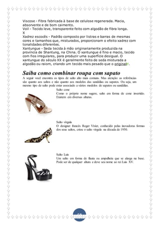 58
Viscose - Fibra fabricada à base de celulose regenerada. Macia,
absorvente e de bom caimento.
Voil - Tecido leve, transparente feito com algodão de fibra longa.
X
Xadrez escocês - Padrão composto por listras e barras de mesmas
cores e tamanhos que, misturados, proporcionam o efeito xadrez com
tonalidades diferentes.
Xantungue - Seda tecida à mão originariamente produzida na
província de Shantung, na China. O xantungue é fino e macio, tecido
com fios irregulares, para produzir uma superfície desigual. O
xantungue do século XX é geralmente feito de seda misturada a
algodão ou raiom, criando um tecido mais pesado que o original .
Saiba como combinar roupa com sapato
A seguir você encontra os tipos de salto alto mais comuns. Mas atenção: as referências
são quanto aos saltos e não quanto aos modelos das sandálias ou sapatos. Ou seja, um
mesmo tipo de salto pode estar associado a vários modelos de sapatos ou sandálias.
Salto cone
Como o próprio nome sugere, salto em forma de cone invertido.
Existem em diversas alturas.
Salto vírgula
O designer francês Roger Vivier, conhecido pelas inovadoras formas
dos seus saltos, criou o salto vírgula na década de 1950.
Salto Luis
Um salto em forma de flauta ou ampulheta que se alarga na base.
Pode ser de qualquer altura e deve seu nome ao rei Luis XV.
 