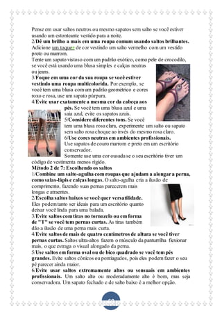 60
Pense em usar saltos neutros ou mesmo sapatos sem salto se você estiver
usando um estonteante vestido para a noite.
2/Dê um brilho a mais em uma roupa comum usando saltos brilhantes.
Adicione um toque de cor vestindo um salto vermelho com um vestido
preto ou marrom.
Tente um sapato vistoso com um padrão exótico, como pele de crocodilo,
se você está usando uma blusa simples e calças neutras
ou jeans.
3/Foque em uma cor da sua roupa se você estiver
vestindo uma roupa multicolorida. Porexemplo, se
você tem uma blusa comum padrão geométrico e cores
roxo e rosa, use um sapato púrpura.
4/Evite usar exatamente a mesma cor da cabeça aos
pés. Se você tem uma blusa azul e uma
saia azul, evite os sapatos azuis.
5/Considere diferentes tons. Se você
tem uma blusa rosaclara, experimente um salto ou sapato
sem salto rosachoque ao invés do mesmo rosa claro.
6/Use cores neutras em ambientes profissionais.
Use sapatos de couro marrom e preto em um escritório
conservador.
Somente use uma cor ousadase o seu escritório tiver um
código de vestimenta menos rígido.
Método 2 de 7: Escolhendo os saltos
1/Combine um salto-agulha com roupas que ajudam a alongara perna,
como saias-lápis e calças longas. O salto-agulha cria a ilusão de
comprimento, fazendo suas pernas parecerem mais
longas e atraentes.
2/Escolha saltos baixos se vocêquer versatilidade.
Eles podemtanto ser ideais para um escritório quanto
deixar você linda para uma balada.
3/Evite saltos comtiras no tornozelo ou em forma
de "T" se você tem pernas curtas. As tiras também
dão a ilusão de uma perna mais curta.
4/Evite saltos de mais de quatro centímetros de altura se você tiver
pernas curtas. Saltos ultra-altos fazem o músculo da panturrilha flexionar
mais, o que estraga o visual alongado da perna.
5/Use saltos em forma oval ou de bico quadrado se você tem pés
grandes. Evite saltos cônicos ou pontiagudos, pois eles podem fazer o seu
pé parecer ainda maior.
6/Evite usar saltos extremamente altos ou sensuais em ambientes
profissionais. Um salto alto ou moderadamente alto é bom, mas seja
conservadora. Um sapato fechado e de salto baixo é a melhor opção.
 