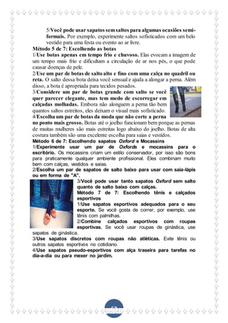 62
5/Você pode usar sapatos semsaltos para algumas ocasiões semi-
formais. Por exemplo, experimente saltos sofisticados com um belo
vestido para uma festa ou evento ao ar livre.
Método 5 de 7: Escolhendo as botas
1/Use botas apenas em tempo frio e chuvoso. Elas evocam a imagem de
um tempo mais frio e dificultam a circulação de ar nos pés, o que pode
causar doenças de pele.
2/Use um par de botas de salto alto e fino com uma calça no quadril ou
reta. O salto dessa bota deixa você sensual e ajuda a alongar a perna. Além
disso, a bota é apropriada para tecidos pesados.
3/Considere um par de botas grande com salto se você
quer parecer elegante, mas tem medo de escorregar em
calçadas molhadas. Embora não alonguem a perna tão bem
quantos saltos estreitos, eles deixam o visual mais sofisticado.
4/Escolha um par de botas da moda que não corte a perna
no ponto mais grosso. Botas até o joelho funcionam bem porque as pernas
de muitas mulheres são mais estreitas logo abaixo do joelho. Botas de alta
costura também são uma excelente escolha para saias e vestidos.
Método 6 de 7: Escolhendo sapatos Oxford e Mocassins
1/Experimente usar um par de Oxfords e mocassins para o
escritório. Os mocassins criam um estilo conservador, por isso são bons
para praticamente qualquer ambiente profissional. Eles combinam muito
bem com calças, vestidos e saias.
2/Escolha um par de sapatos de salto baixo para usar com saia-lápis
ou em forma de "A".
3/Você pode usar tanto sapatos Oxford sem salto
quanto de salto baixo com calças.
Método 7 de 7: Escolhendo tênis e calçados
esportivos
1/Use sapatos esportivos adequados para o seu
esporte. Se você gosta de correr, por exemplo, use
tênis com palmilhas.
2/Combine calçados esportivos com roupas
esportivas. Se você usar roupas de ginástica, use
sapatos de ginástica.
3/Use sapatos discretos com roupas não atléticas. Evite tênis ou
outros sapatos esportivos no cotidiano.
4/Use sapatos pseudo-esportivos com alça traseira para tarefas no
dia-a-dia ou para mexer no jardim.
 