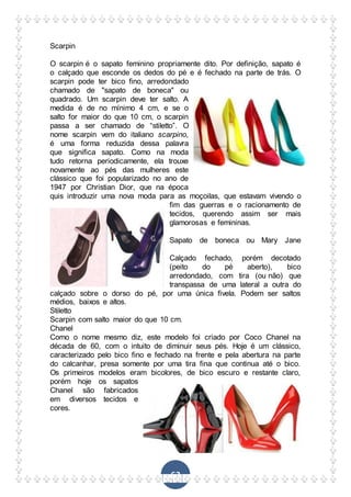 63
Scarpin
O scarpin é o sapato feminino propriamente dito. Por definição, sapato é
o calçado que esconde os dedos do pé e é fechado na parte de trás. O
scarpin pode ter bico fino, arredondado
chamado de "sapato de boneca" ou
quadrado. Um scarpin deve ter salto. A
medida é de no mínimo 4 cm, e se o
salto for maior do que 10 cm, o scarpin
passa a ser chamado de “stiletto”. O
nome scarpin vem do italiano scarpino,
é uma forma reduzida dessa palavra
que significa sapato. Como na moda
tudo retorna periodicamente, ela trouxe
novamente ao pés das mulheres este
clássico que foi popularizado no ano de
1947 por Christian Dior, que na época
quis introduzir uma nova moda para as moçoilas, que estavam vivendo o
fim das guerras e o racionamento de
tecidos, querendo assim ser mais
glamorosas e femininas.
Sapato de boneca ou Mary Jane
Calçado fechado, porém decotado
(peito do pé aberto), bico
arredondado, com tira (ou não) que
transpassa de uma lateral a outra do
calçado sobre o dorso do pé, por uma única fivela. Podem ser saltos
médios, baixos e altos.
Stiletto
Scarpin com salto maior do que 10 cm.
Chanel
Como o nome mesmo diz, este modelo foi criado por Coco Chanel na
década de 60, com o intuito de diminuir seus pés. Hoje é um clássico,
caracterizado pelo bico fino e fechado na frente e pela abertura na parte
do calcanhar, presa somente por uma tira fina que continua até o bico.
Os primeiros modelos eram bicolores, de bico escuro e restante claro,
porém hoje os sapatos
Chanel são fabricados
em diversos tecidos e
cores.
 